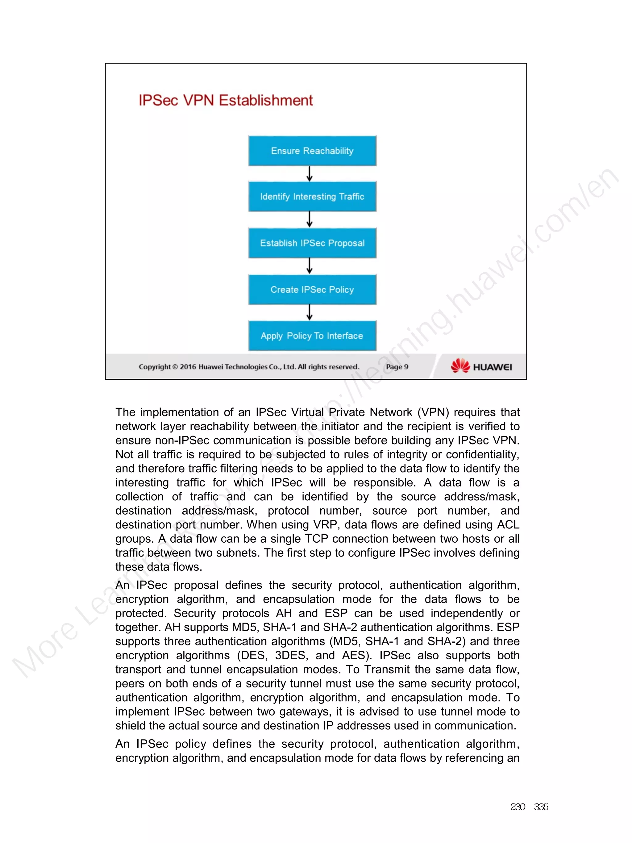 The implementation of an IPSec Virtual Private Network (VPN) requires that
network layer reachability between the initiator and the recipient is verified to
ensure non-IPSec communication is possible before building any IPSec VPN.
Not all traffic is required to be subjected to rules of integrity or confidentiality,
and therefore traffic filtering needs to be applied to the data flow to identify the
interesting traffic for which IPSec will be responsible. A data flow is a
collection of traffic and can be identified by the source address/mask,
destination address/mask, protocol number, source port number, and
destination port number. When using VRP, data flows are defined using ACL
groups. A data flow can be a single TCP connection between two hosts or all
traffic between two subnets. The first step to configure IPSec involves defining
these data flows.
An IPSec proposal defines the security protocol, authentication algorithm,
encryption algorithm, and encapsulation mode for the data flows to be
protected. Security protocols AH and ESP can be used independently or
together. AH supports MD5, SHA-1 and SHA-2 authentication algorithms. ESP
supports three authentication algorithms (MD5, SHA-1 and SHA-2) and three
encryption algorithms (DES, 3DES, and AES). IPSec also supports both
transport and tunnel encapsulation modes. To Transmit the same data flow,
peers on both ends of a security tunnel must use the same security protocol,
authentication algorithm, encryption algorithm, and encapsulation mode. To
implement IPSec between two gateways, it is advised to use tunnel mode to
shield the actual source and destination IP addresses used in communication.
An IPSec policy defines the security protocol, authentication algorithm,
encryption algorithm, and encapsulation mode for data flows by referencing an
230／335
M
ore Learning
Resources: http://learning.huawei.com
/en
 