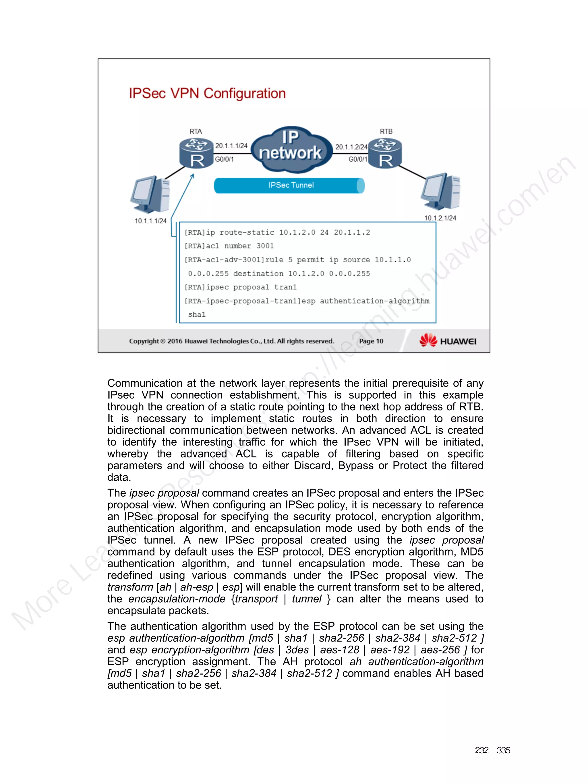 Communication at the network layer represents the initial prerequisite of any
IPsec VPN connection establishment. This is supported in this example
through the creation of a static route pointing to the next hop address of RTB.
It is necessary to implement static routes in both direction to ensure
bidirectional communication between networks. An advanced ACL is created
to identify the interesting traffic for which the IPsec VPN will be initiated,
whereby the advanced ACL is capable of filtering based on specific
parameters and will choose to either Discard, Bypass or Protect the filtered
data.
The ipsec proposal command creates an IPSec proposal and enters the IPSec
proposal view. When configuring an IPSec policy, it is necessary to reference
an IPSec proposal for specifying the security protocol, encryption algorithm,
authentication algorithm, and encapsulation mode used by both ends of the
IPSec tunnel. A new IPSec proposal created using the ipsec proposal
command by default uses the ESP protocol, DES encryption algorithm, MD5
authentication algorithm, and tunnel encapsulation mode. These can be
redefined using various commands under the IPSec proposal view. The
transform [ah | ah-esp | esp] will enable the current transform set to be altered,
the encapsulation-mode {transport | tunnel } can alter the means used to
encapsulate packets.
The authentication algorithm used by the ESP protocol can be set using the
esp authentication-algorithm [md5 | sha1 | sha2-256 | sha2-384 | sha2-512 ]
and esp encryption-algorithm [des | 3des | aes-128 | aes-192 | aes-256 ] for
ESP encryption assignment. The AH protocol ah authentication-algorithm
[md5 | sha1 | sha2-256 | sha2-384 | sha2-512 ] command enables AH based
authentication to be set.
232／335
M
ore Learning
Resources: http://learning.huawei.com
/en
 