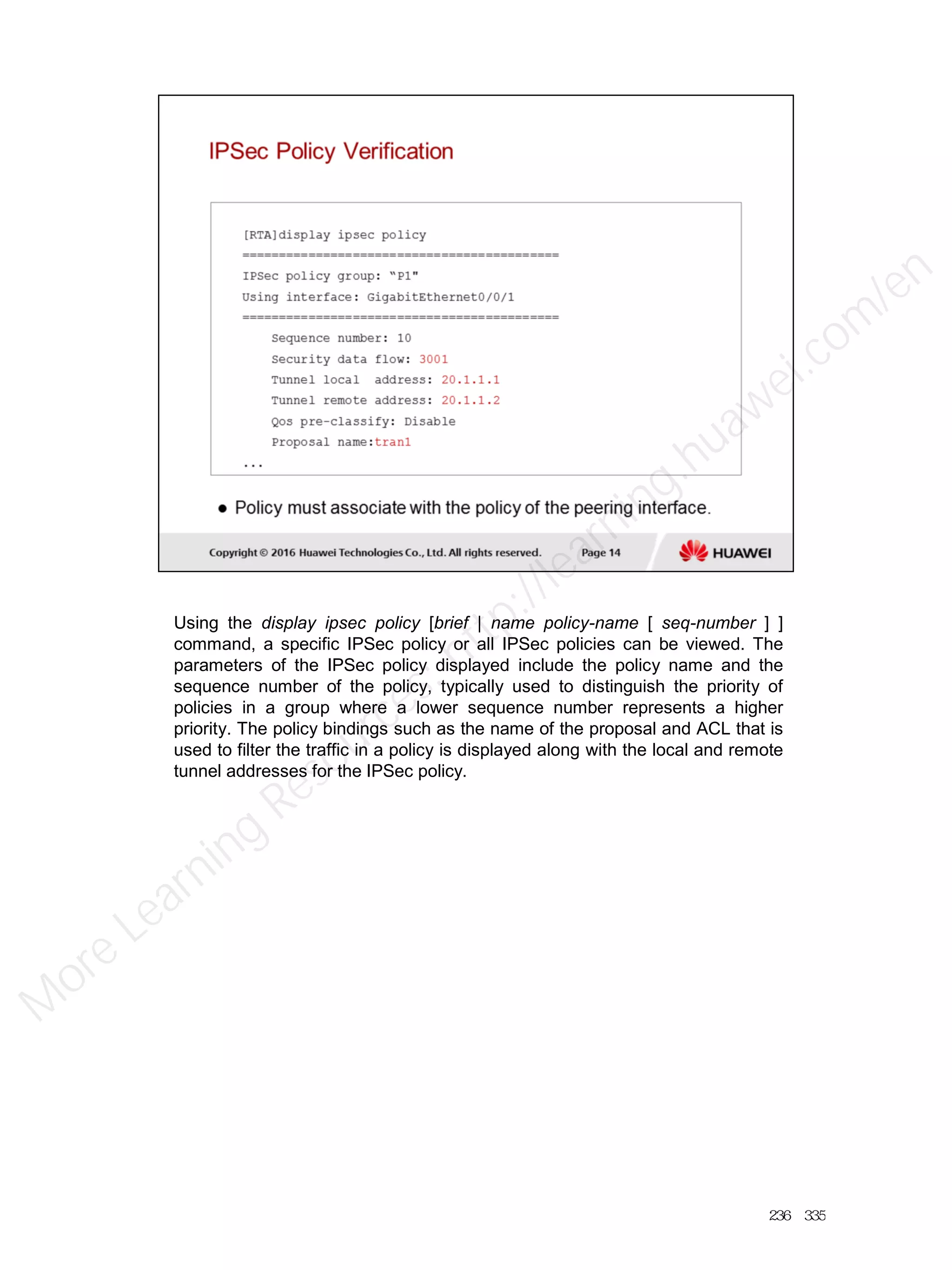 Using the display ipsec policy [brief | name policy-name [ seq-number ] ]
command, a specific IPSec policy or all IPSec policies can be viewed. The
parameters of the IPSec policy displayed include the policy name and the
sequence number of the policy, typically used to distinguish the priority of
policies in a group where a lower sequence number represents a higher
priority. The policy bindings such as the name of the proposal and ACL that is
used to filter the traffic in a policy is displayed along with the local and remote
tunnel addresses for the IPSec policy.
236／335
M
ore Learning
Resources: http://learning.huawei.com
/en
 