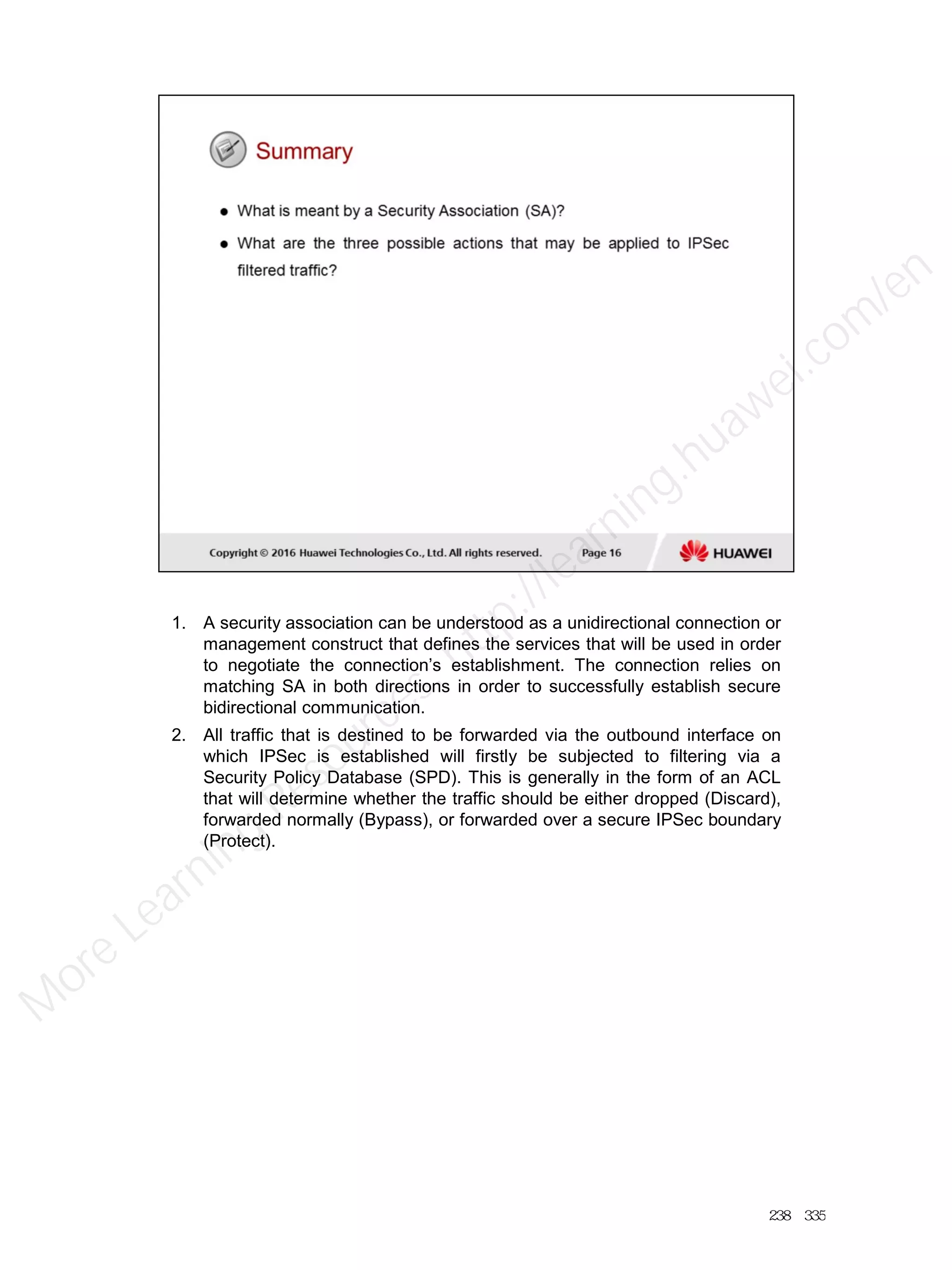 1. A security association can be understood as a unidirectional connection or
management construct that defines the services that will be used in order
to negotiate the connection’s establishment. The connection relies on
matching SA in both directions in order to successfully establish secure
bidirectional communication.
2. All traffic that is destined to be forwarded via the outbound interface on
which IPSec is established will firstly be subjected to filtering via a
Security Policy Database (SPD). This is generally in the form of an ACL
that will determine whether the traffic should be either dropped (Discard),
forwarded normally (Bypass), or forwarded over a secure IPSec boundary
(Protect).
238／335
M
ore Learning
Resources: http://learning.huawei.com
/en
 