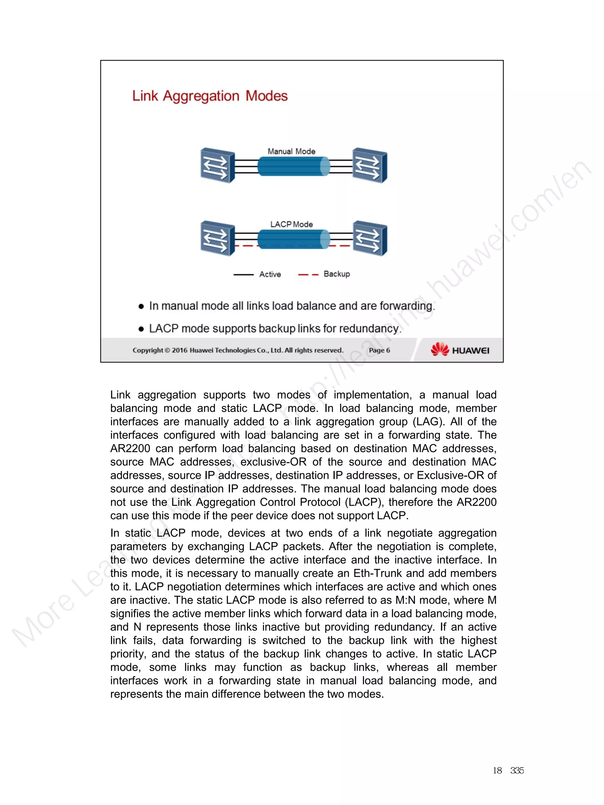 Link aggregation supports two modes of implementation, a manual load
balancing mode and static LACP mode. In load balancing mode, member
interfaces are manually added to a link aggregation group (LAG). All of the
interfaces configured with load balancing are set in a forwarding state. The
AR2200 can perform load balancing based on destination MAC addresses,
source MAC addresses, exclusive-OR of the source and destination MAC
addresses, source IP addresses, destination IP addresses, or Exclusive-OR of
source and destination IP addresses. The manual load balancing mode does
not use the Link Aggregation Control Protocol (LACP), therefore the AR2200
can use this mode if the peer device does not support LACP.
In static LACP mode, devices at two ends of a link negotiate aggregation
parameters by exchanging LACP packets. After the negotiation is complete,
the two devices determine the active interface and the inactive interface. In
this mode, it is necessary to manually create an Eth-Trunk and add members
to it. LACP negotiation determines which interfaces are active and which ones
are inactive. The static LACP mode is also referred to as M:N mode, where M
signifies the active member links which forward data in a load balancing mode,
and N represents those links inactive but providing redundancy. If an active
link fails, data forwarding is switched to the backup link with the highest
priority, and the status of the backup link changes to active. In static LACP
mode, some links may function as backup links, whereas all member
interfaces work in a forwarding state in manual load balancing mode, and
represents the main difference between the two modes.
18／335
M
ore Learning
Resources: http://learning.huawei.com
/en
 