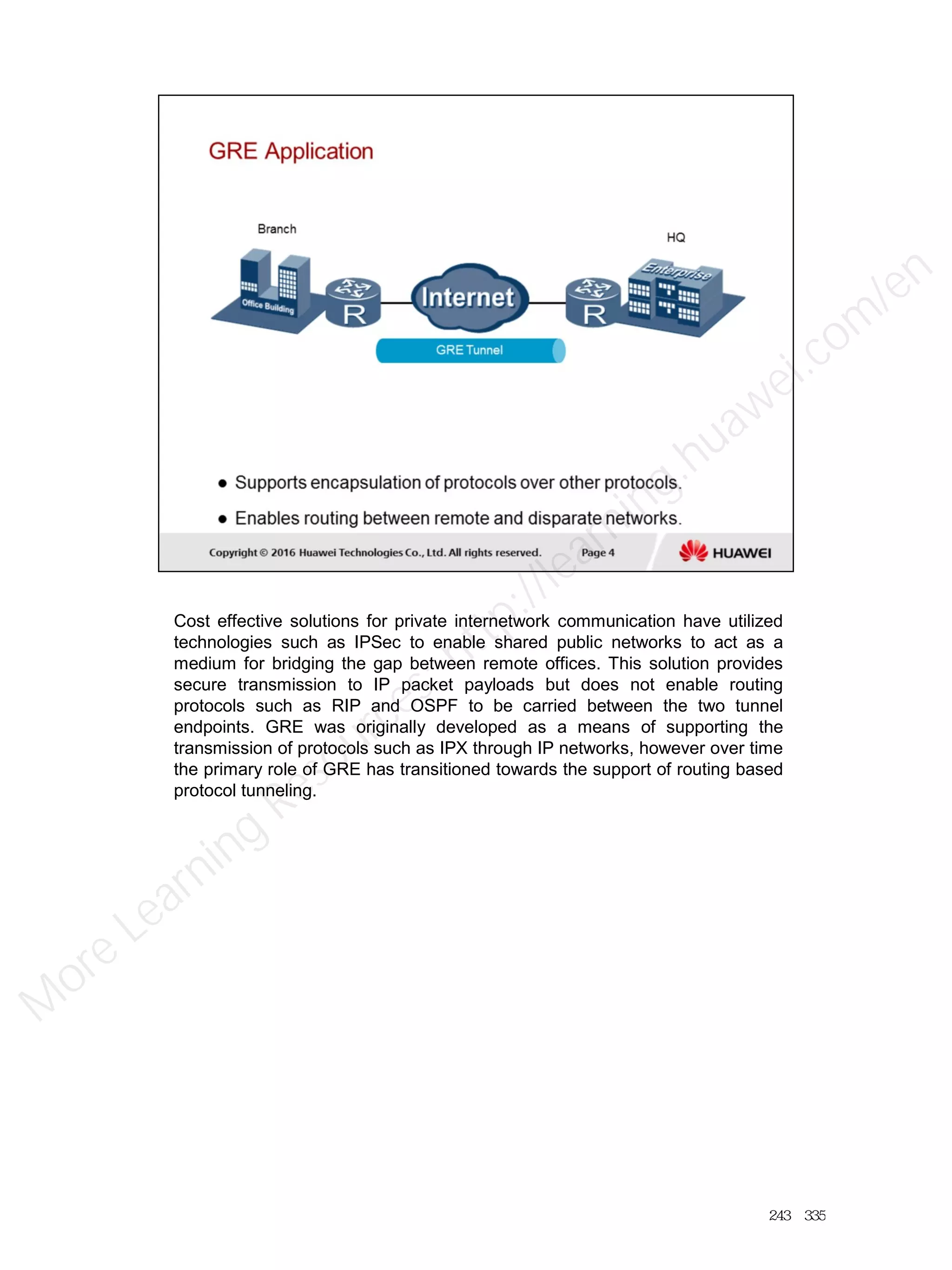 Cost effective solutions for private internetwork communication have utilized
technologies such as IPSec to enable shared public networks to act as a
medium for bridging the gap between remote offices. This solution provides
secure transmission to IP packet payloads but does not enable routing
protocols such as RIP and OSPF to be carried between the two tunnel
endpoints. GRE was originally developed as a means of supporting the
transmission of protocols such as IPX through IP networks, however over time
the primary role of GRE has transitioned towards the support of routing based
protocol tunneling.
243／335
M
ore Learning
Resources: http://learning.huawei.com
/en
 