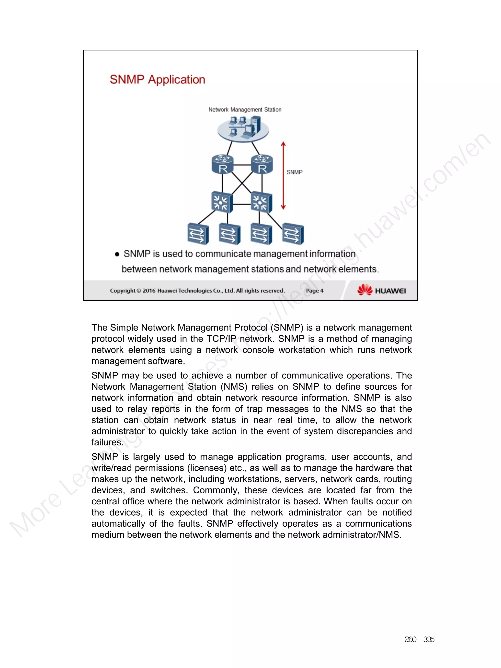 The Simple Network Management Protocol (SNMP) is a network management
protocol widely used in the TCP/IP network. SNMP is a method of managing
network elements using a network console workstation which runs network
management software.
SNMP may be used to achieve a number of communicative operations. The
Network Management Station (NMS) relies on SNMP to define sources for
network information and obtain network resource information. SNMP is also
used to relay reports in the form of trap messages to the NMS so that the
station can obtain network status in near real time, to allow the network
administrator to quickly take action in the event of system discrepancies and
failures.
SNMP is largely used to manage application programs, user accounts, and
write/read permissions (licenses) etc., as well as to manage the hardware that
makes up the network, including workstations, servers, network cards, routing
devices, and switches. Commonly, these devices are located far from the
central office where the network administrator is based. When faults occur on
the devices, it is expected that the network administrator can be notified
automatically of the faults. SNMP effectively operates as a communications
medium between the network elements and the network administrator/NMS.
260／335
M
ore Learning
Resources: http://learning.huawei.com
/en
 