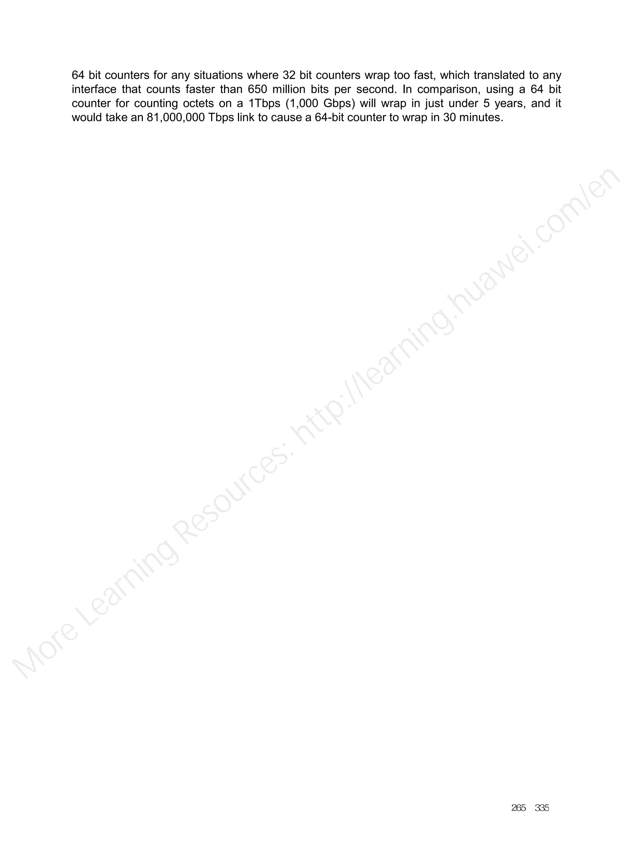 64 bit counters for any situations where 32 bit counters wrap too fast, which translated to any
interface that counts faster than 650 million bits per second. In comparison, using a 64 bit
counter for counting octets on a 1Tbps (1,000 Gbps) will wrap in just under 5 years, and it
would take an 81,000,000 Tbps link to cause a 64-bit counter to wrap in 30 minutes.
265／335
M
ore Learning
Resources: http://learning.huawei.com
/en
 