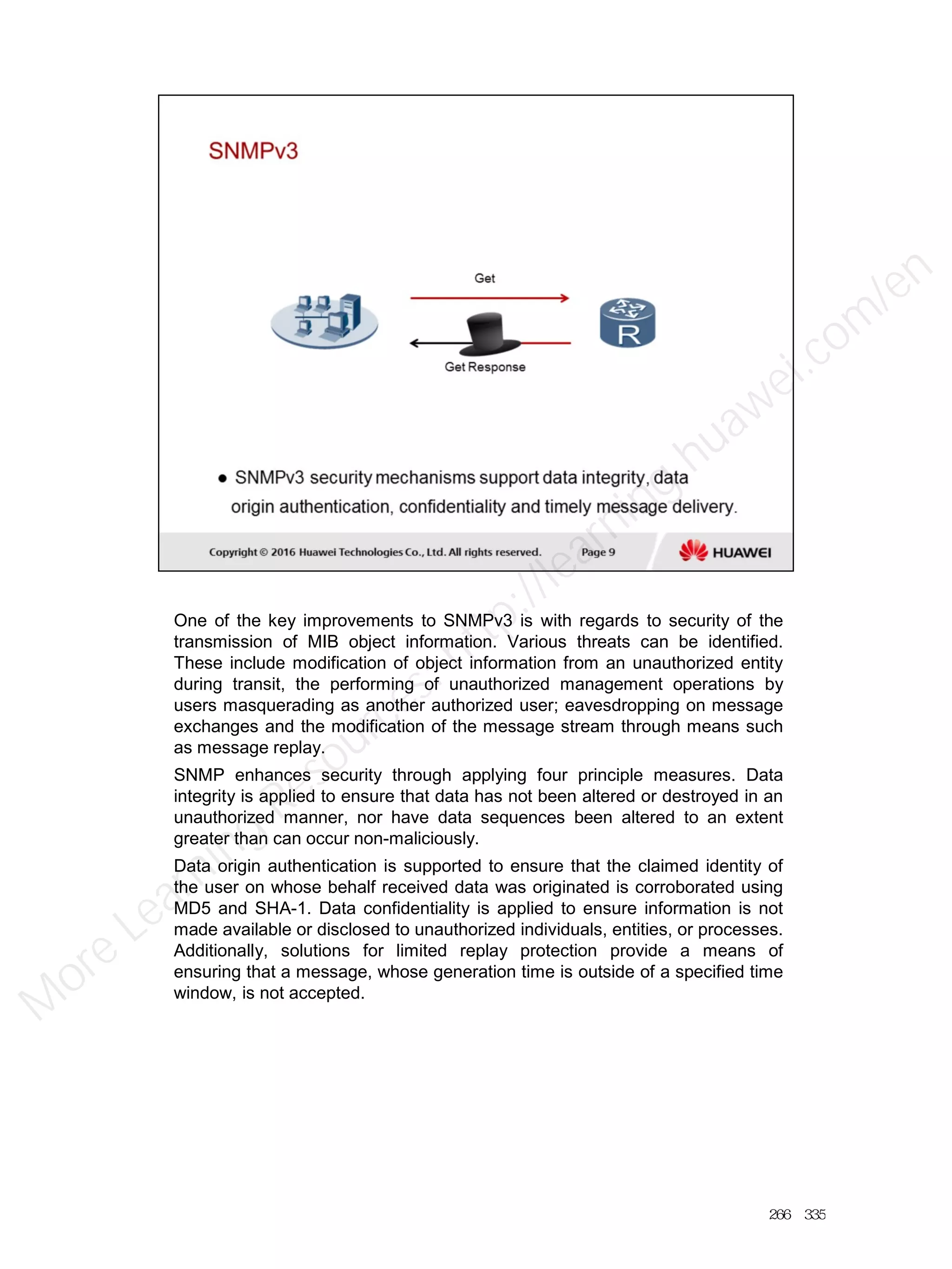 One of the key improvements to SNMPv3 is with regards to security of the
transmission of MIB object information. Various threats can be identified.
These include modification of object information from an unauthorized entity
during transit, the performing of unauthorized management operations by
users masquerading as another authorized user; eavesdropping on message
exchanges and the modification of the message stream through means such
as message replay.
SNMP enhances security through applying four principle measures. Data
integrity is applied to ensure that data has not been altered or destroyed in an
unauthorized manner, nor have data sequences been altered to an extent
greater than can occur non-maliciously.
Data origin authentication is supported to ensure that the claimed identity of
the user on whose behalf received data was originated is corroborated using
MD5 and SHA-1. Data confidentiality is applied to ensure information is not
made available or disclosed to unauthorized individuals, entities, or processes.
Additionally, solutions for limited replay protection provide a means of
ensuring that a message, whose generation time is outside of a specified time
window, is not accepted.
266／335
M
ore Learning
Resources: http://learning.huawei.com
/en
 