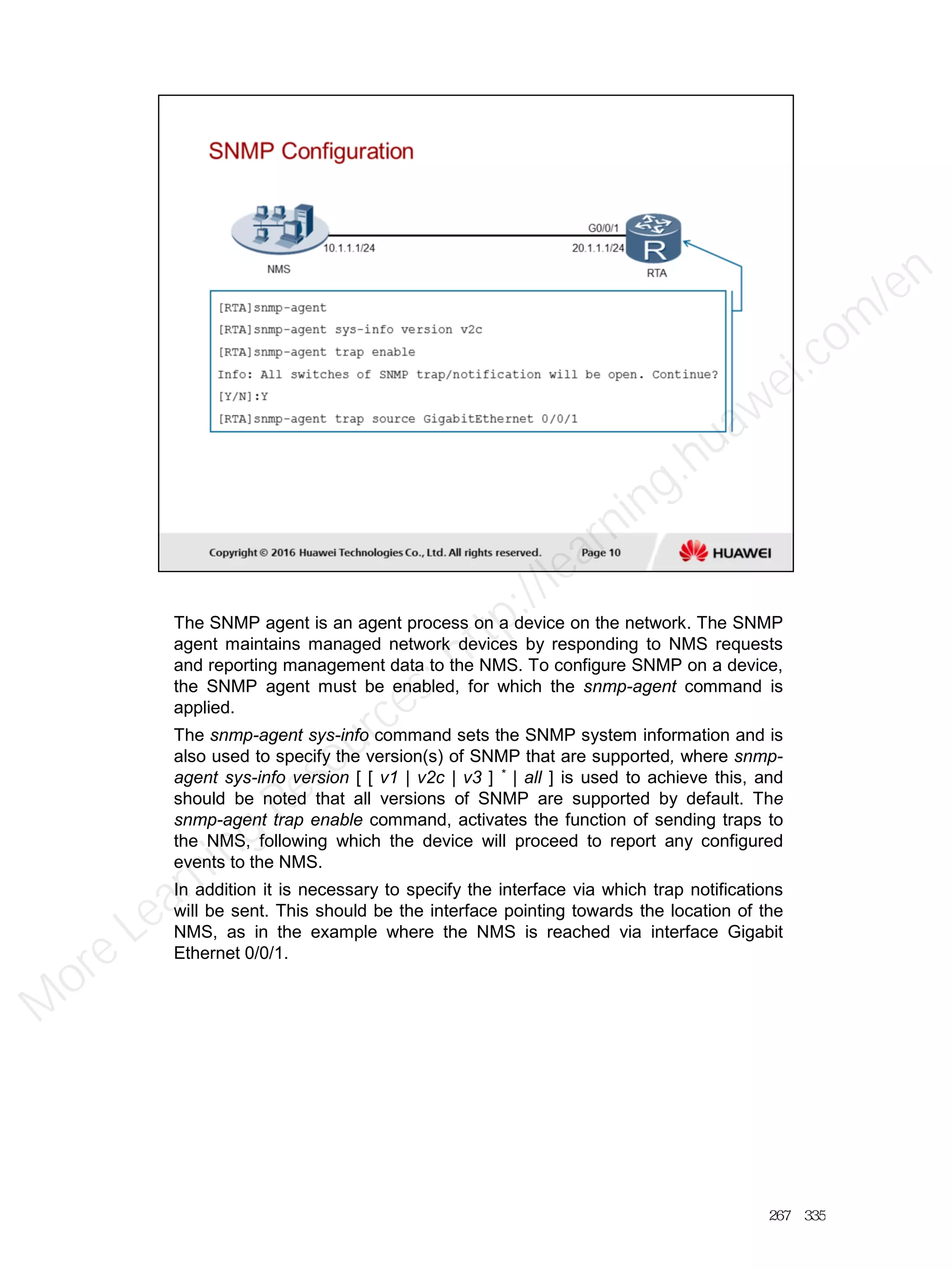 The SNMP agent is an agent process on a device on the network. The SNMP
agent maintains managed network devices by responding to NMS requests
and reporting management data to the NMS. To configure SNMP on a device,
the SNMP agent must be enabled, for which the snmp-agent command is
applied.
The snmp-agent sys-info command sets the SNMP system information and is
also used to specify the version(s) of SNMP that are supported, where snmp-
agent sys-info version [ [ v1 | v2c | v3 ] * | all ] is used to achieve this, and
should be noted that all versions of SNMP are supported by default. The
snmp-agent trap enable command, activates the function of sending traps to
the NMS, following which the device will proceed to report any configured
events to the NMS.
In addition it is necessary to specify the interface via which trap notifications
will be sent. This should be the interface pointing towards the location of the
NMS, as in the example where the NMS is reached via interface Gigabit
Ethernet 0/0/1.
267／335
M
ore Learning
Resources: http://learning.huawei.com
/en
 