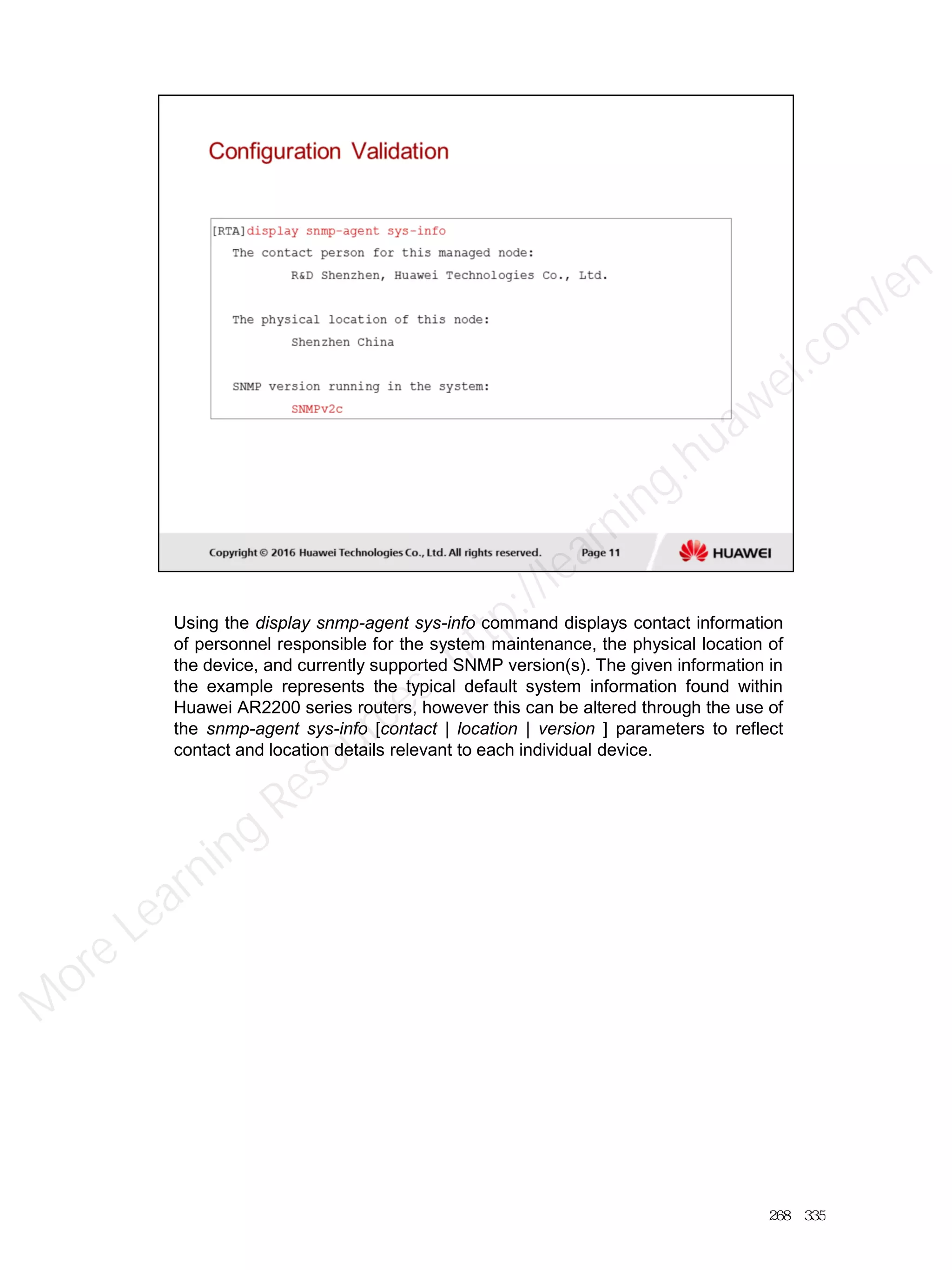 Using the display snmp-agent sys-info command displays contact information
of personnel responsible for the system maintenance, the physical location of
the device, and currently supported SNMP version(s). The given information in
the example represents the typical default system information found within
Huawei AR2200 series routers, however this can be altered through the use of
the snmp-agent sys-info [contact | location | version ] parameters to reflect
contact and location details relevant to each individual device.
268／335
M
ore Learning
Resources: http://learning.huawei.com
/en
 