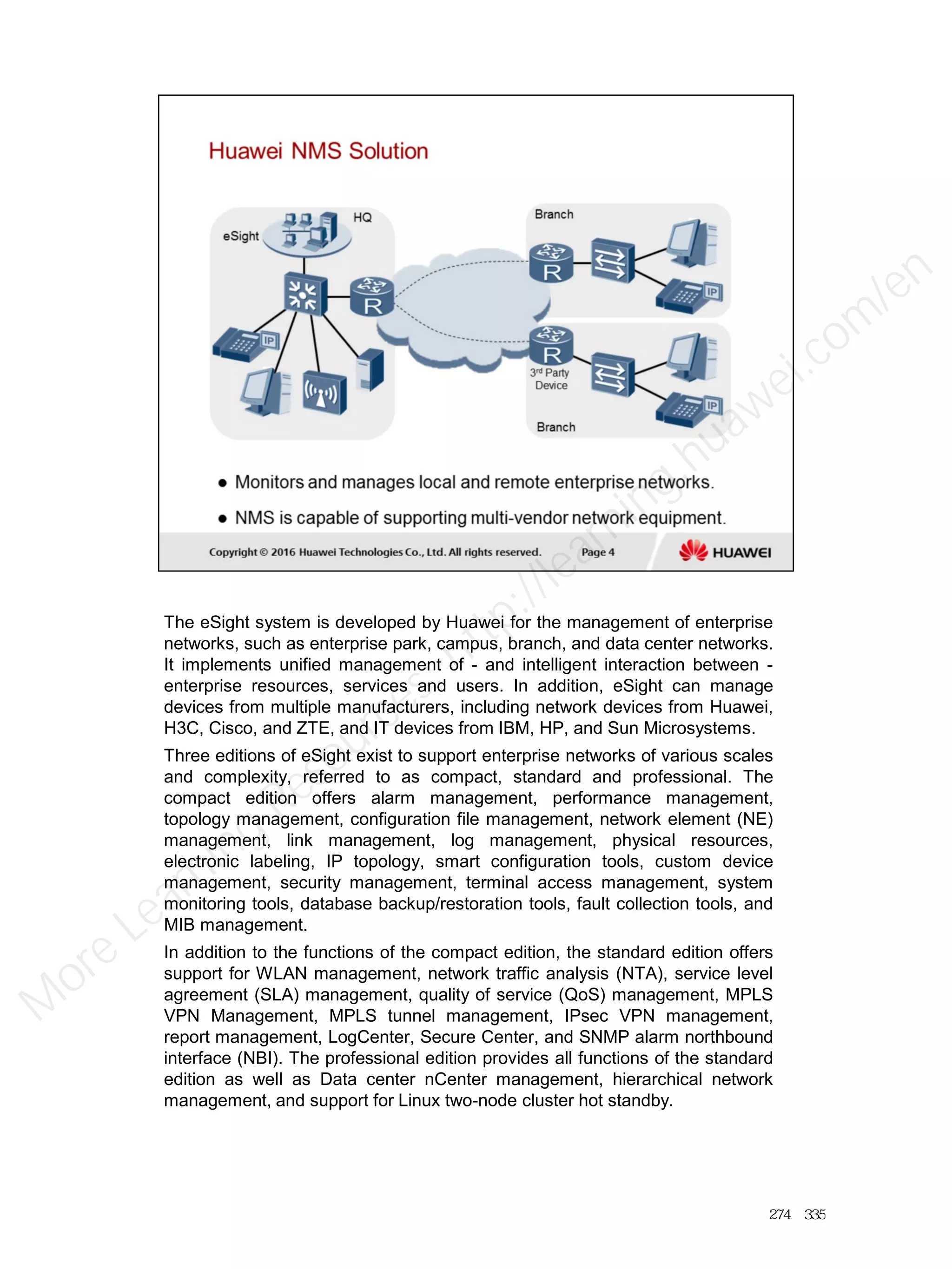 The eSight system is developed by Huawei for the management of enterprise
networks, such as enterprise park, campus, branch, and data center networks.
It implements unified management of - and intelligent interaction between -
enterprise resources, services and users. In addition, eSight can manage
devices from multiple manufacturers, including network devices from Huawei,
H3C, Cisco, and ZTE, and IT devices from IBM, HP, and Sun Microsystems.
Three editions of eSight exist to support enterprise networks of various scales
and complexity, referred to as compact, standard and professional. The
compact edition offers alarm management, performance management,
topology management, configuration file management, network element (NE)
management, link management, log management, physical resources,
electronic labeling, IP topology, smart configuration tools, custom device
management, security management, terminal access management, system
monitoring tools, database backup/restoration tools, fault collection tools, and
MIB management.
In addition to the functions of the compact edition, the standard edition offers
support for WLAN management, network traffic analysis (NTA), service level
agreement (SLA) management, quality of service (QoS) management, MPLS
VPN Management, MPLS tunnel management, IPsec VPN management,
report management, LogCenter, Secure Center, and SNMP alarm northbound
interface (NBI). The professional edition provides all functions of the standard
edition as well as Data center nCenter management, hierarchical network
management, and support for Linux two-node cluster hot standby.
274／335
M
ore Learning
Resources: http://learning.huawei.com
/en
 