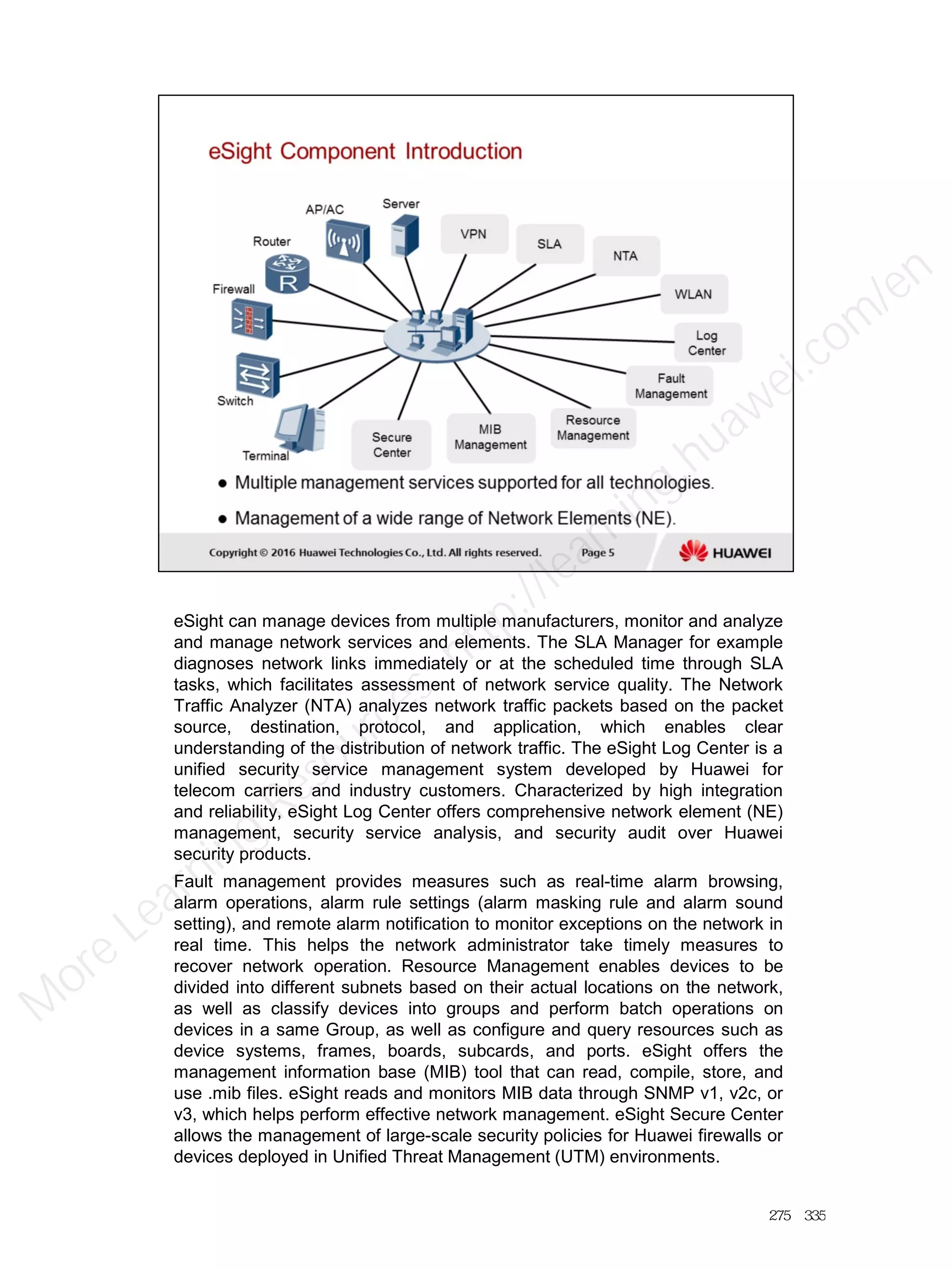 eSight can manage devices from multiple manufacturers, monitor and analyze
and manage network services and elements. The SLA Manager for example
diagnoses network links immediately or at the scheduled time through SLA
tasks, which facilitates assessment of network service quality. The Network
Traffic Analyzer (NTA) analyzes network traffic packets based on the packet
source, destination, protocol, and application, which enables clear
understanding of the distribution of network traffic. The eSight Log Center is a
unified security service management system developed by Huawei for
telecom carriers and industry customers. Characterized by high integration
and reliability, eSight Log Center offers comprehensive network element (NE)
management, security service analysis, and security audit over Huawei
security products.
Fault management provides measures such as real-time alarm browsing,
alarm operations, alarm rule settings (alarm masking rule and alarm sound
setting), and remote alarm notification to monitor exceptions on the network in
real time. This helps the network administrator take timely measures to
recover network operation. Resource Management enables devices to be
divided into different subnets based on their actual locations on the network,
as well as classify devices into groups and perform batch operations on
devices in a same Group, as well as configure and query resources such as
device systems, frames, boards, subcards, and ports. eSight offers the
management information base (MIB) tool that can read, compile, store, and
use .mib files. eSight reads and monitors MIB data through SNMP v1, v2c, or
v3, which helps perform effective network management. eSight Secure Center
allows the management of large-scale security policies for Huawei firewalls or
devices deployed in Unified Threat Management (UTM) environments.
275／335
M
ore Learning
Resources: http://learning.huawei.com
/en
 