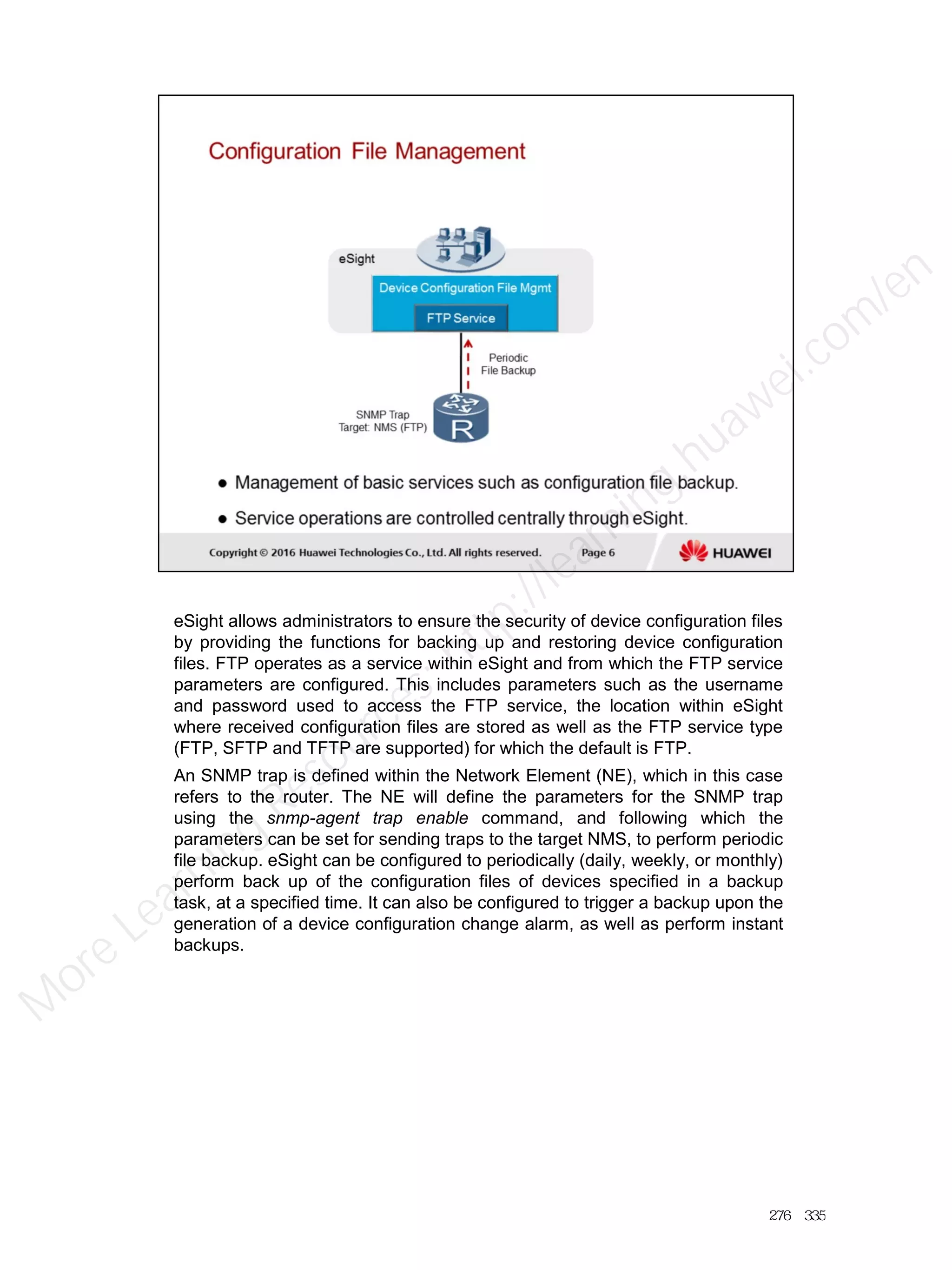 eSight allows administrators to ensure the security of device configuration files
by providing the functions for backing up and restoring device configuration
files. FTP operates as a service within eSight and from which the FTP service
parameters are configured. This includes parameters such as the username
and password used to access the FTP service, the location within eSight
where received configuration files are stored as well as the FTP service type
(FTP, SFTP and TFTP are supported) for which the default is FTP.
An SNMP trap is defined within the Network Element (NE), which in this case
refers to the router. The NE will define the parameters for the SNMP trap
using the snmp-agent trap enable command, and following which the
parameters can be set for sending traps to the target NMS, to perform periodic
file backup. eSight can be configured to periodically (daily, weekly, or monthly)
perform back up of the configuration files of devices specified in a backup
task, at a specified time. It can also be configured to trigger a backup upon the
generation of a device configuration change alarm, as well as perform instant
backups.
276／335
M
ore Learning
Resources: http://learning.huawei.com
/en
 