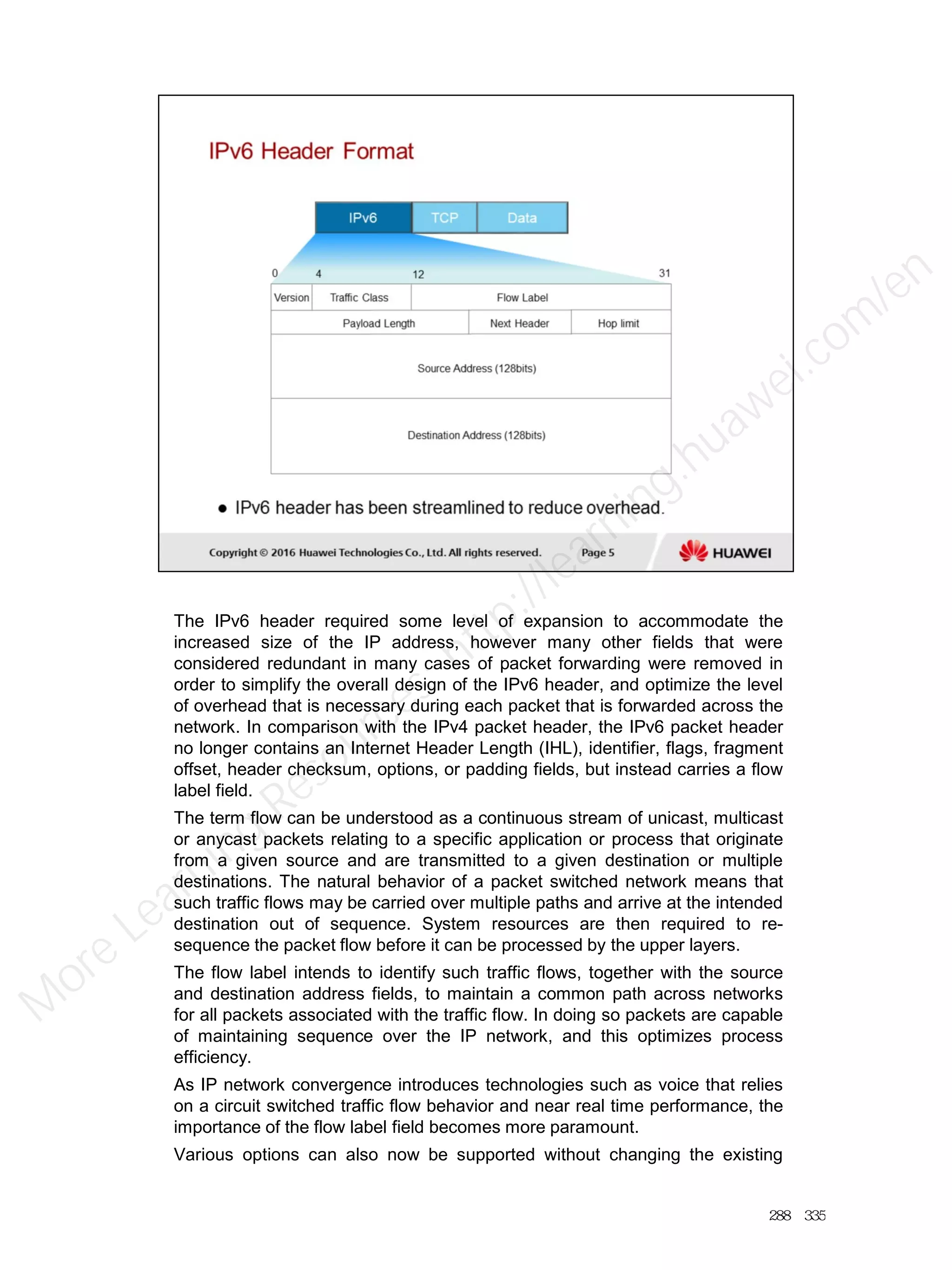 The IPv6 header required some level of expansion to accommodate the
increased size of the IP address, however many other fields that were
considered redundant in many cases of packet forwarding were removed in
order to simplify the overall design of the IPv6 header, and optimize the level
of overhead that is necessary during each packet that is forwarded across the
network. In comparison with the IPv4 packet header, the IPv6 packet header
no longer contains an Internet Header Length (IHL), identifier, flags, fragment
offset, header checksum, options, or padding fields, but instead carries a flow
label field.
The term flow can be understood as a continuous stream of unicast, multicast
or anycast packets relating to a specific application or process that originate
from a given source and are transmitted to a given destination or multiple
destinations. The natural behavior of a packet switched network means that
such traffic flows may be carried over multiple paths and arrive at the intended
destination out of sequence. System resources are then required to re-
sequence the packet flow before it can be processed by the upper layers.
The flow label intends to identify such traffic flows, together with the source
and destination address fields, to maintain a common path across networks
for all packets associated with the traffic flow. In doing so packets are capable
of maintaining sequence over the IP network, and this optimizes process
efficiency.
As IP network convergence introduces technologies such as voice that relies
on a circuit switched traffic flow behavior and near real time performance, the
importance of the flow label field becomes more paramount.
Various options can also now be supported without changing the existing
288／335
M
ore Learning
Resources: http://learning.huawei.com
/en
 