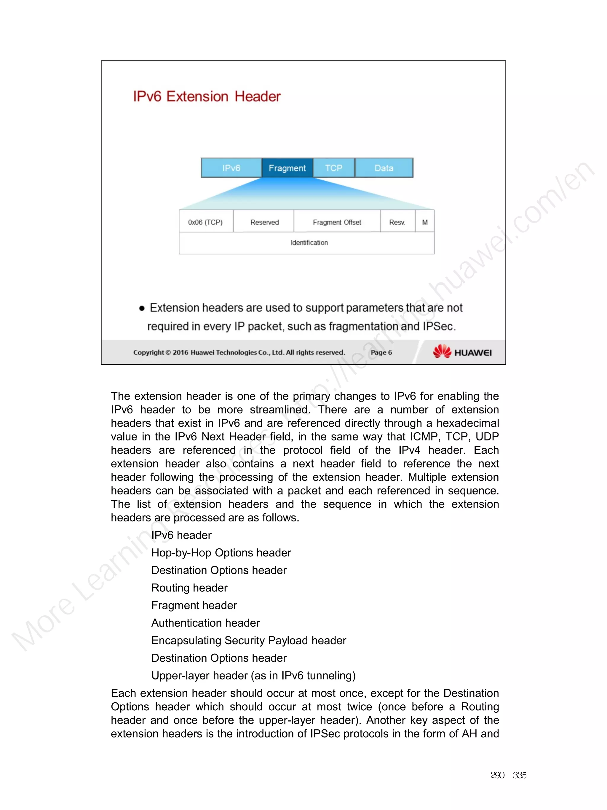 The extension header is one of the primary changes to IPv6 for enabling the
IPv6 header to be more streamlined. There are a number of extension
headers that exist in IPv6 and are referenced directly through a hexadecimal
value in the IPv6 Next Header field, in the same way that ICMP, TCP, UDP
headers are referenced in the protocol field of the IPv4 header. Each
extension header also contains a next header field to reference the next
header following the processing of the extension header. Multiple extension
headers can be associated with a packet and each referenced in sequence.
The list of extension headers and the sequence in which the extension
headers are processed are as follows.
IPv6 header
Hop-by-Hop Options header
Destination Options header
Routing header
Fragment header
Authentication header
Encapsulating Security Payload header
Destination Options header
Upper-layer header (as in IPv6 tunneling)
Each extension header should occur at most once, except for the Destination
Options header which should occur at most twice (once before a Routing
header and once before the upper-layer header). Another key aspect of the
extension headers is the introduction of IPSec protocols in the form of AH and
290／335
M
ore Learning
Resources: http://learning.huawei.com
/en
 