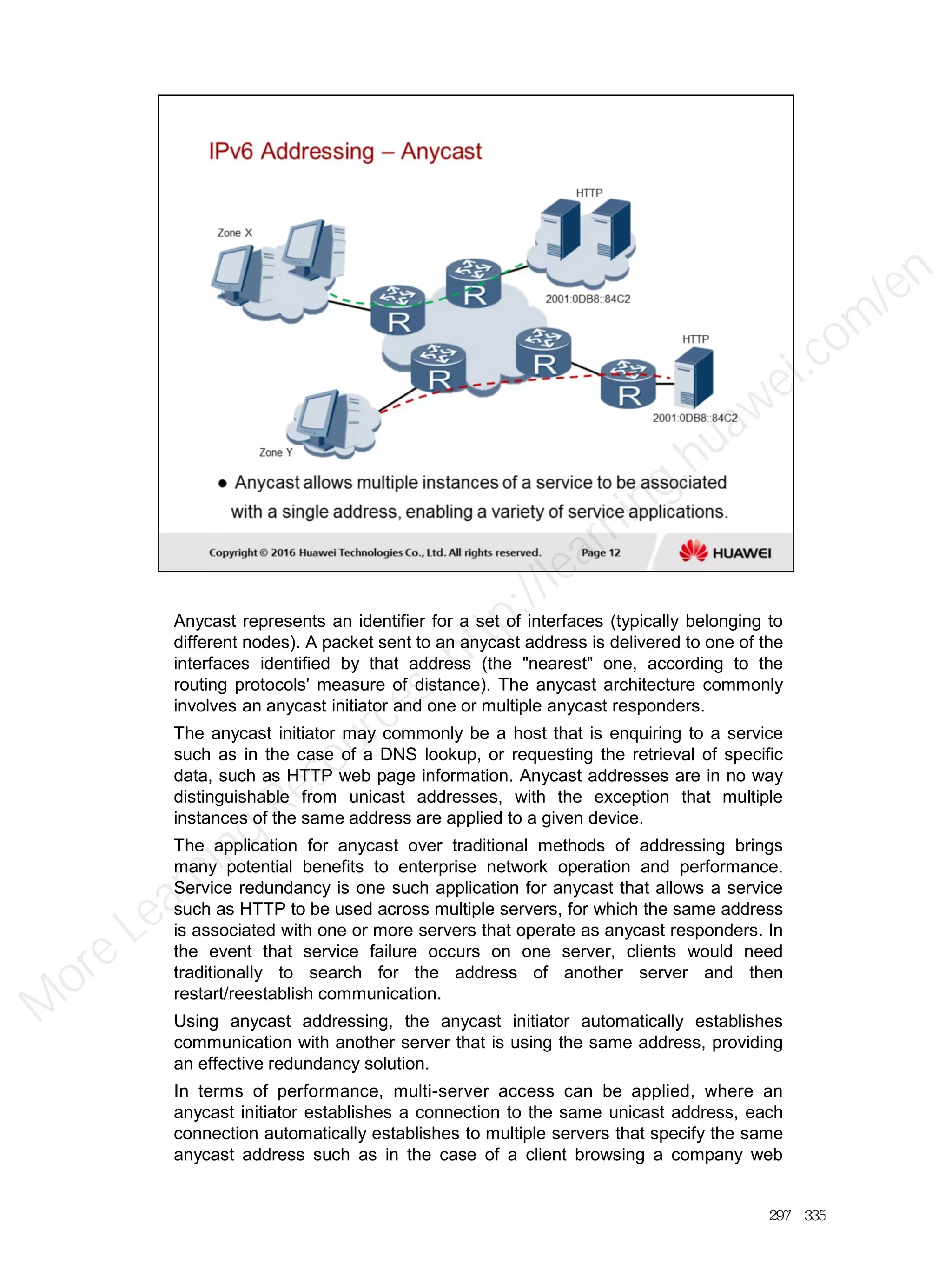 Anycast represents an identifier for a set of interfaces (typically belonging to
different nodes). A packet sent to an anycast address is delivered to one of the
interfaces identified by that address (the "nearest" one, according to the
routing protocols' measure of distance). The anycast architecture commonly
involves an anycast initiator and one or multiple anycast responders.
The anycast initiator may commonly be a host that is enquiring to a service
such as in the case of a DNS lookup, or requesting the retrieval of specific
data, such as HTTP web page information. Anycast addresses are in no way
distinguishable from unicast addresses, with the exception that multiple
instances of the same address are applied to a given device.
The application for anycast over traditional methods of addressing brings
many potential benefits to enterprise network operation and performance.
Service redundancy is one such application for anycast that allows a service
such as HTTP to be used across multiple servers, for which the same address
is associated with one or more servers that operate as anycast responders. In
the event that service failure occurs on one server, clients would need
traditionally to search for the address of another server and then
restart/reestablish communication.
Using anycast addressing, the anycast initiator automatically establishes
communication with another server that is using the same address, providing
an effective redundancy solution.
In terms of performance, multi-server access can be applied, where an
anycast initiator establishes a connection to the same unicast address, each
connection automatically establishes to multiple servers that specify the same
anycast address such as in the case of a client browsing a company web
297／335
M
ore Learning
Resources: http://learning.huawei.com
/en
 