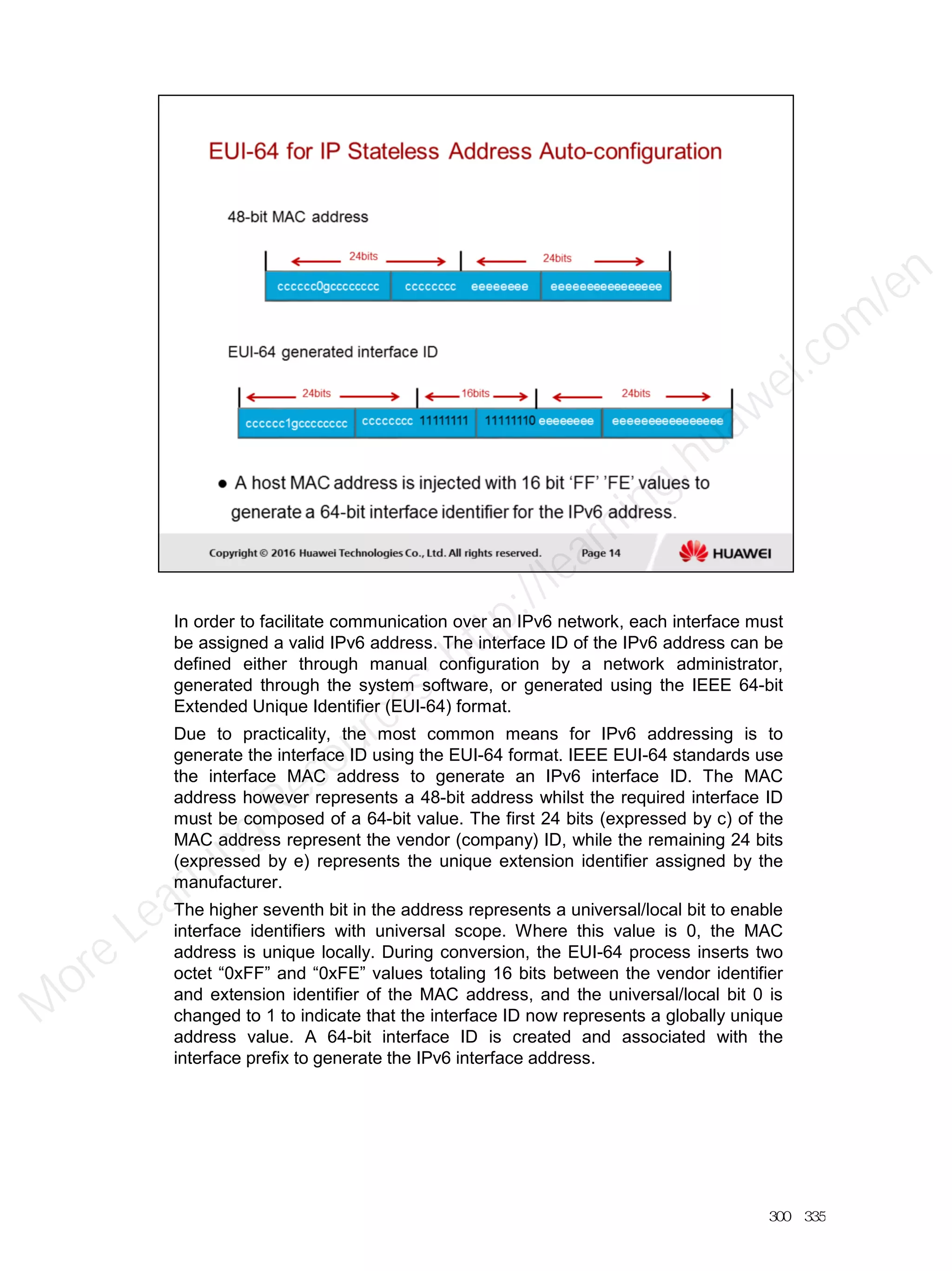 In order to facilitate communication over an IPv6 network, each interface must
be assigned a valid IPv6 address. The interface ID of the IPv6 address can be
defined either through manual configuration by a network administrator,
generated through the system software, or generated using the IEEE 64-bit
Extended Unique Identifier (EUI-64) format.
Due to practicality, the most common means for IPv6 addressing is to
generate the interface ID using the EUI-64 format. IEEE EUI-64 standards use
the interface MAC address to generate an IPv6 interface ID. The MAC
address however represents a 48-bit address whilst the required interface ID
must be composed of a 64-bit value. The first 24 bits (expressed by c) of the
MAC address represent the vendor (company) ID, while the remaining 24 bits
(expressed by e) represents the unique extension identifier assigned by the
manufacturer.
The higher seventh bit in the address represents a universal/local bit to enable
interface identifiers with universal scope. Where this value is 0, the MAC
address is unique locally. During conversion, the EUI-64 process inserts two
octet “0xFF” and “0xFE” values totaling 16 bits between the vendor identifier
and extension identifier of the MAC address, and the universal/local bit 0 is
changed to 1 to indicate that the interface ID now represents a globally unique
address value. A 64-bit interface ID is created and associated with the
interface prefix to generate the IPv6 interface address.
300／335
M
ore Learning
Resources: http://learning.huawei.com
/en
 