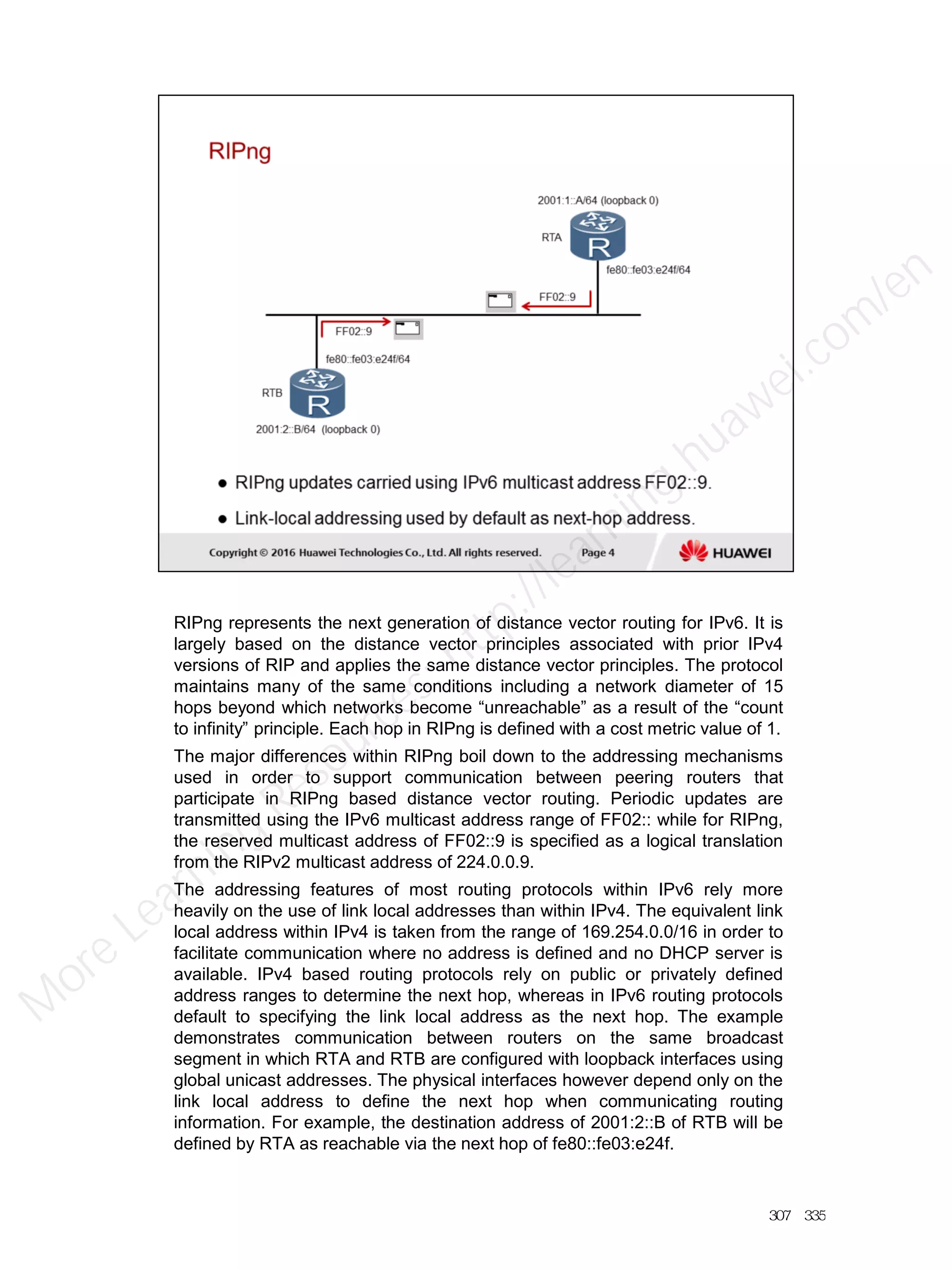 RIPng represents the next generation of distance vector routing for IPv6. It is
largely based on the distance vector principles associated with prior IPv4
versions of RIP and applies the same distance vector principles. The protocol
maintains many of the same conditions including a network diameter of 15
hops beyond which networks become “unreachable” as a result of the “count
to infinity” principle. Each hop in RIPng is defined with a cost metric value of 1.
The major differences within RIPng boil down to the addressing mechanisms
used in order to support communication between peering routers that
participate in RIPng based distance vector routing. Periodic updates are
transmitted using the IPv6 multicast address range of FF02:: while for RIPng,
the reserved multicast address of FF02::9 is specified as a logical translation
from the RIPv2 multicast address of 224.0.0.9.
The addressing features of most routing protocols within IPv6 rely more
heavily on the use of link local addresses than within IPv4. The equivalent link
local address within IPv4 is taken from the range of 169.254.0.0/16 in order to
facilitate communication where no address is defined and no DHCP server is
available. IPv4 based routing protocols rely on public or privately defined
address ranges to determine the next hop, whereas in IPv6 routing protocols
default to specifying the link local address as the next hop. The example
demonstrates communication between routers on the same broadcast
segment in which RTA and RTB are configured with loopback interfaces using
global unicast addresses. The physical interfaces however depend only on the
link local address to define the next hop when communicating routing
information. For example, the destination address of 2001:2::B of RTB will be
defined by RTA as reachable via the next hop of fe80::fe03:e24f.
307／335
M
ore Learning
Resources: http://learning.huawei.com
/en
 