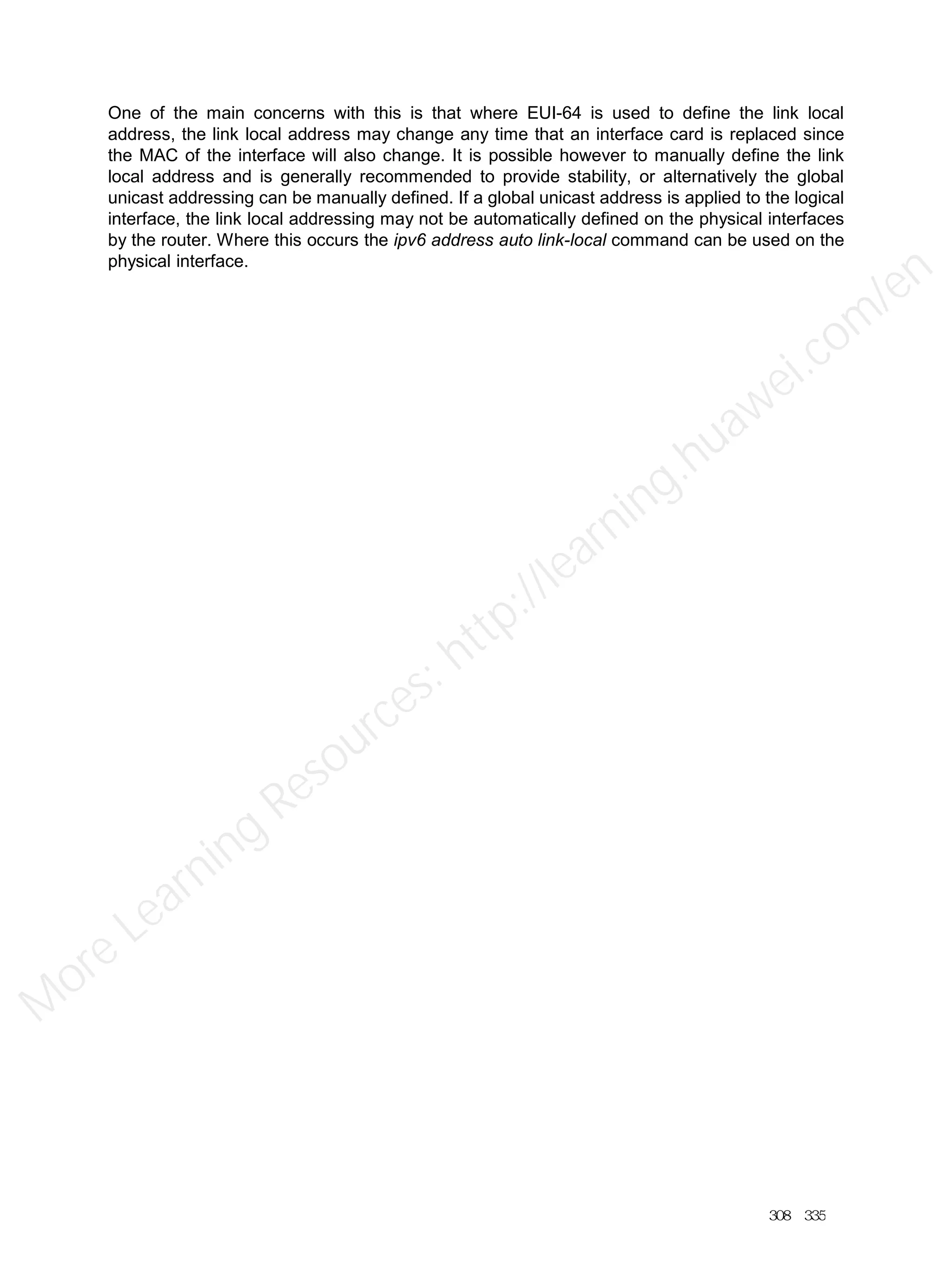 One of the main concerns with this is that where EUI-64 is used to define the link local
address, the link local address may change any time that an interface card is replaced since
the MAC of the interface will also change. It is possible however to manually define the link
local address and is generally recommended to provide stability, or alternatively the global
unicast addressing can be manually defined. If a global unicast address is applied to the logical
interface, the link local addressing may not be automatically defined on the physical interfaces
by the router. Where this occurs the ipv6 address auto link-local command can be used on the
physical interface.
308／335
M
ore Learning
Resources: http://learning.huawei.com
/en
 