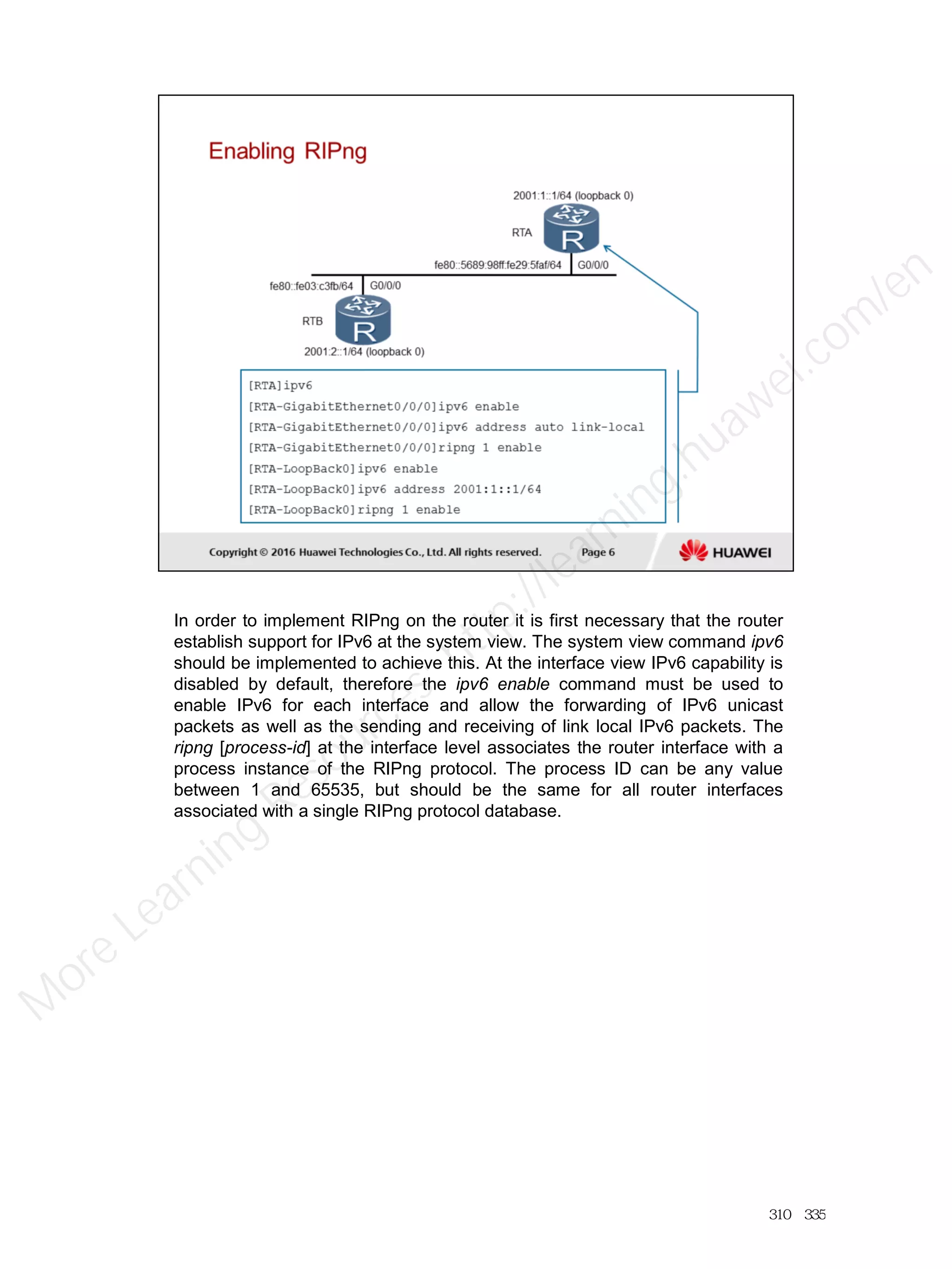 In order to implement RIPng on the router it is first necessary that the router
establish support for IPv6 at the system view. The system view command ipv6
should be implemented to achieve this. At the interface view IPv6 capability is
disabled by default, therefore the ipv6 enable command must be used to
enable IPv6 for each interface and allow the forwarding of IPv6 unicast
packets as well as the sending and receiving of link local IPv6 packets. The
ripng [process-id] at the interface level associates the router interface with a
process instance of the RIPng protocol. The process ID can be any value
between 1 and 65535, but should be the same for all router interfaces
associated with a single RIPng protocol database.
310／335
M
ore Learning
Resources: http://learning.huawei.com
/en
 
