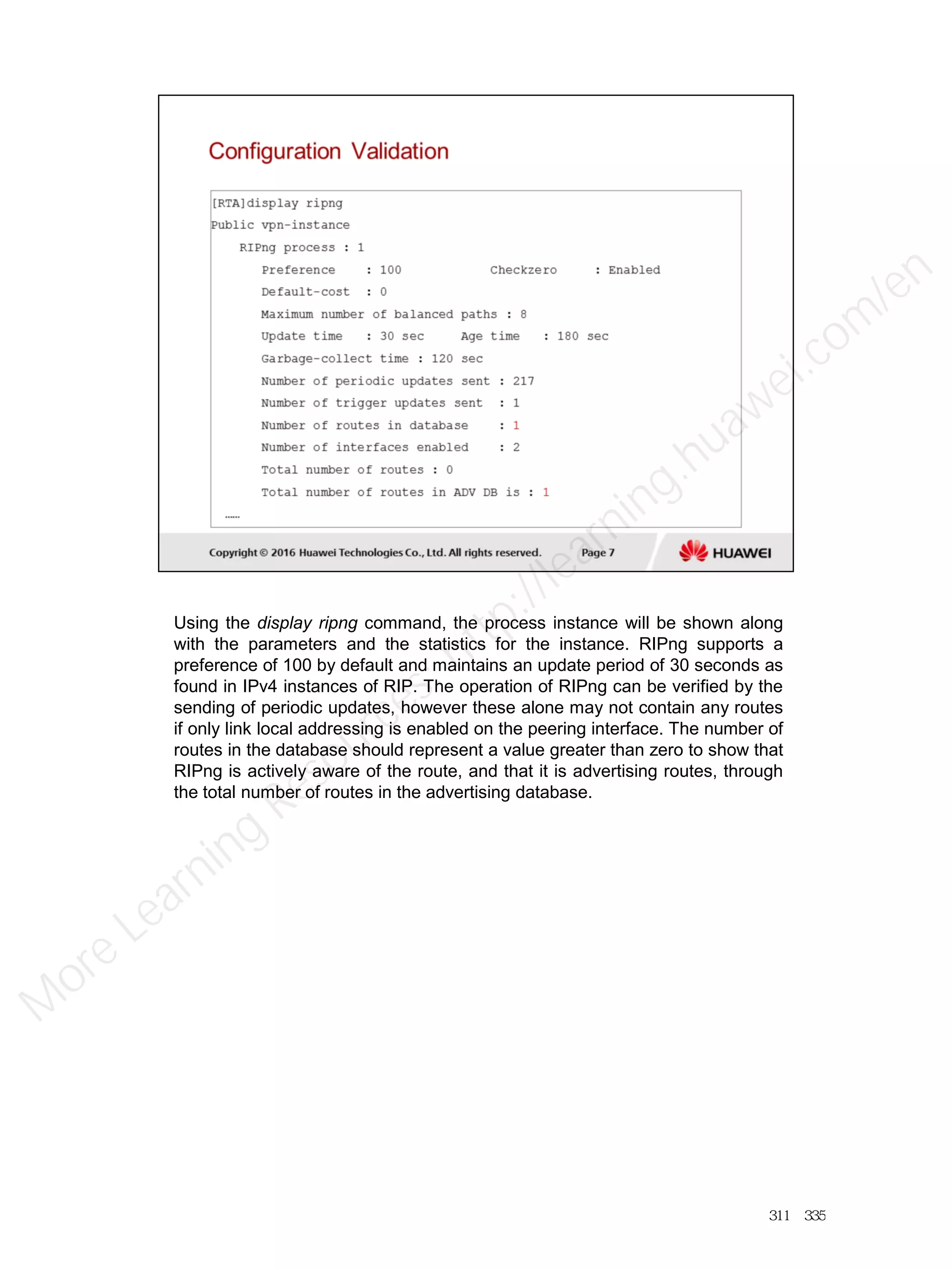 Using the display ripng command, the process instance will be shown along
with the parameters and the statistics for the instance. RIPng supports a
preference of 100 by default and maintains an update period of 30 seconds as
found in IPv4 instances of RIP. The operation of RIPng can be verified by the
sending of periodic updates, however these alone may not contain any routes
if only link local addressing is enabled on the peering interface. The number of
routes in the database should represent a value greater than zero to show that
RIPng is actively aware of the route, and that it is advertising routes, through
the total number of routes in the advertising database.
311／335
M
ore Learning
Resources: http://learning.huawei.com
/en
 