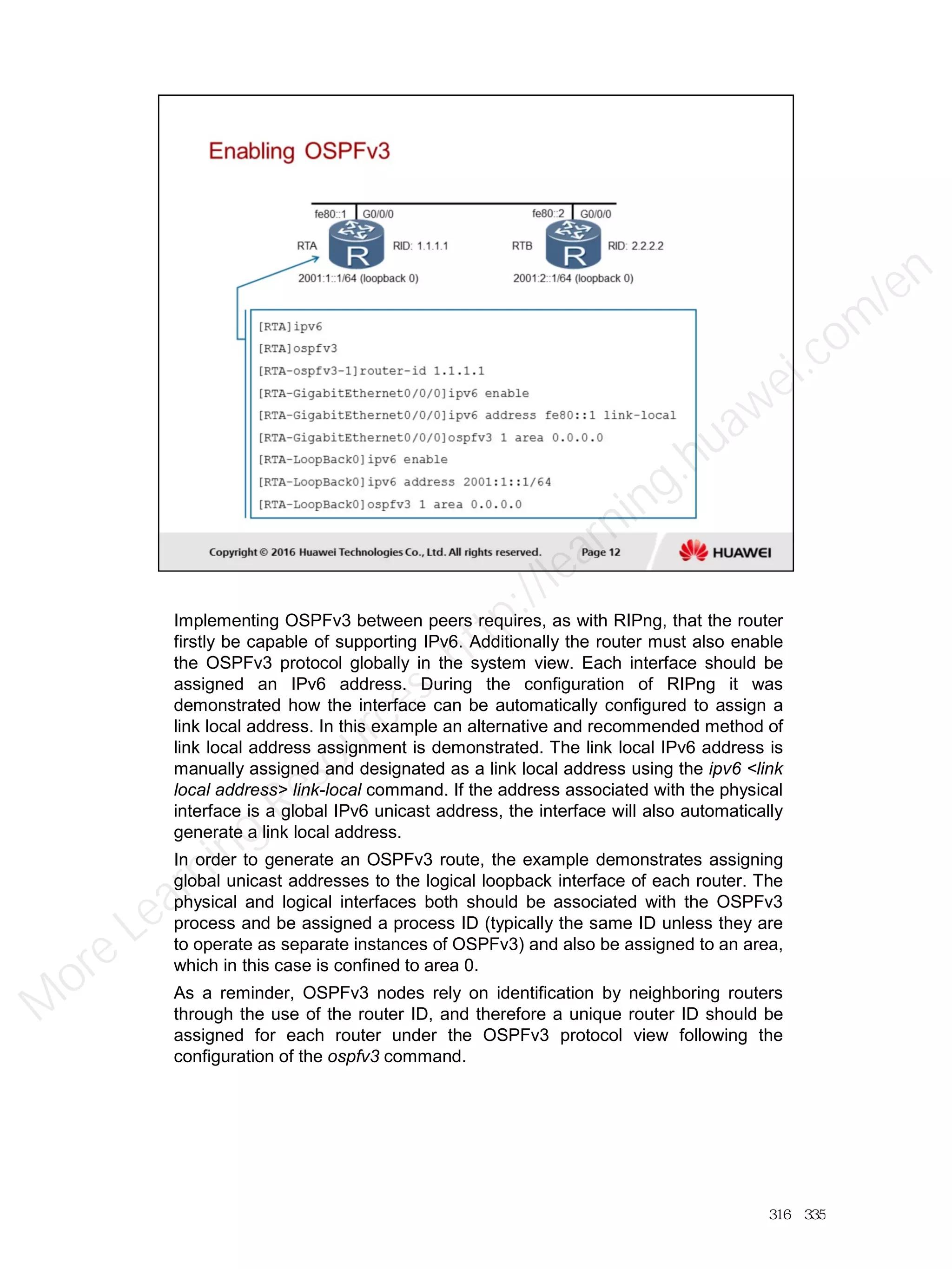Implementing OSPFv3 between peers requires, as with RIPng, that the router
firstly be capable of supporting IPv6. Additionally the router must also enable
the OSPFv3 protocol globally in the system view. Each interface should be
assigned an IPv6 address. During the configuration of RIPng it was
demonstrated how the interface can be automatically configured to assign a
link local address. In this example an alternative and recommended method of
link local address assignment is demonstrated. The link local IPv6 address is
manually assigned and designated as a link local address using the ipv6 <link
local address> link-local command. If the address associated with the physical
interface is a global IPv6 unicast address, the interface will also automatically
generate a link local address.
In order to generate an OSPFv3 route, the example demonstrates assigning
global unicast addresses to the logical loopback interface of each router. The
physical and logical interfaces both should be associated with the OSPFv3
process and be assigned a process ID (typically the same ID unless they are
to operate as separate instances of OSPFv3) and also be assigned to an area,
which in this case is confined to area 0.
As a reminder, OSPFv3 nodes rely on identification by neighboring routers
through the use of the router ID, and therefore a unique router ID should be
assigned for each router under the OSPFv3 protocol view following the
configuration of the ospfv3 command.
316／335
M
ore Learning
Resources: http://learning.huawei.com
/en
 