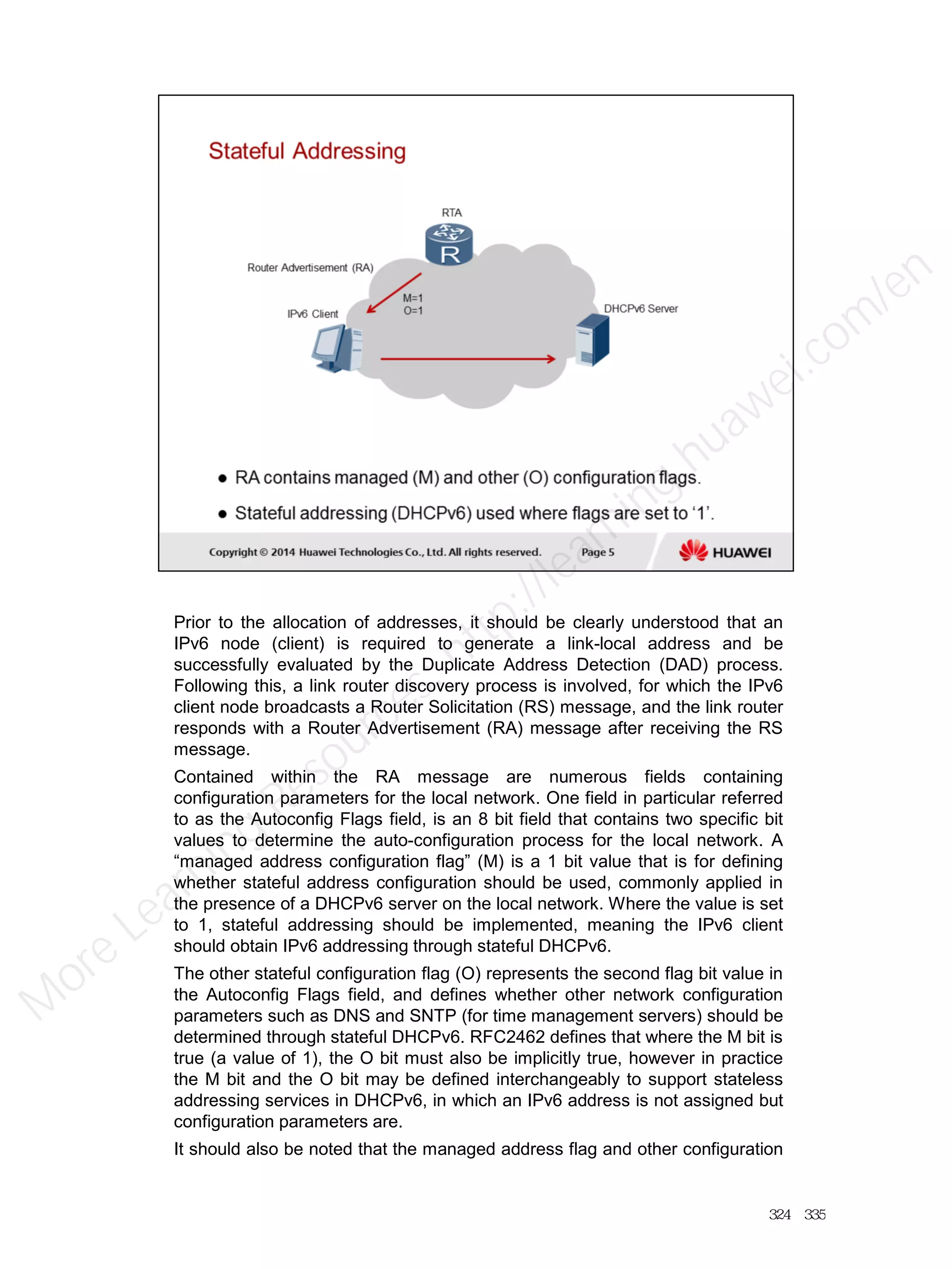 Prior to the allocation of addresses, it should be clearly understood that an
IPv6 node (client) is required to generate a link-local address and be
successfully evaluated by the Duplicate Address Detection (DAD) process.
Following this, a link router discovery process is involved, for which the IPv6
client node broadcasts a Router Solicitation (RS) message, and the link router
responds with a Router Advertisement (RA) message after receiving the RS
message.
Contained within the RA message are numerous fields containing
configuration parameters for the local network. One field in particular referred
to as the Autoconfig Flags field, is an 8 bit field that contains two specific bit
values to determine the auto-configuration process for the local network. A
“managed address configuration flag” (M) is a 1 bit value that is for defining
whether stateful address configuration should be used, commonly applied in
the presence of a DHCPv6 server on the local network. Where the value is set
to 1, stateful addressing should be implemented, meaning the IPv6 client
should obtain IPv6 addressing through stateful DHCPv6.
The other stateful configuration flag (O) represents the second flag bit value in
the Autoconfig Flags field, and defines whether other network configuration
parameters such as DNS and SNTP (for time management servers) should be
determined through stateful DHCPv6. RFC2462 defines that where the M bit is
true (a value of 1), the O bit must also be implicitly true, however in practice
the M bit and the O bit may be defined interchangeably to support stateless
addressing services in DHCPv6, in which an IPv6 address is not assigned but
configuration parameters are.
It should also be noted that the managed address flag and other configuration
324／335
M
ore Learning
Resources: http://learning.huawei.com
/en
 