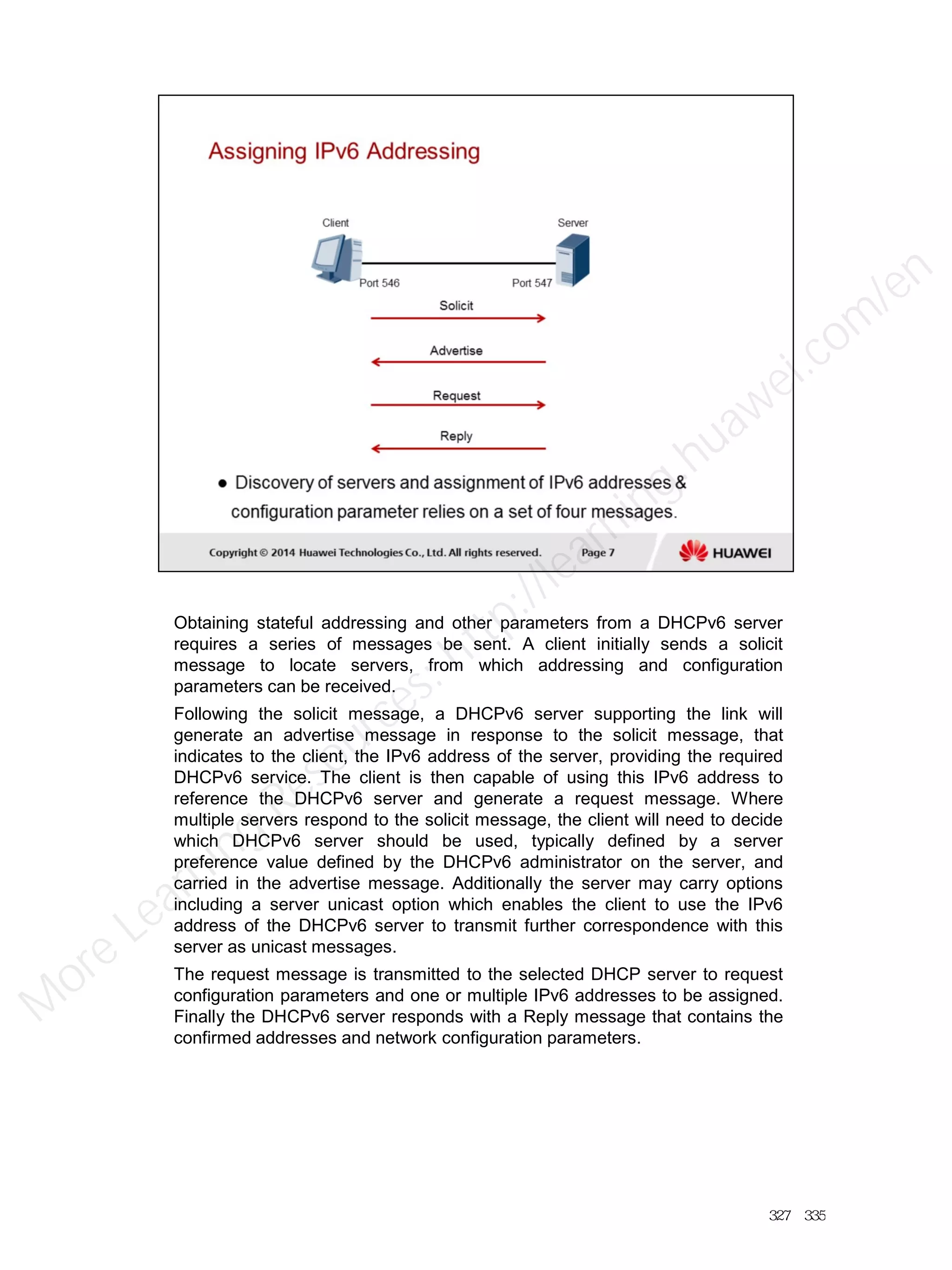 Obtaining stateful addressing and other parameters from a DHCPv6 server
requires a series of messages be sent. A client initially sends a solicit
message to locate servers, from which addressing and configuration
parameters can be received.
Following the solicit message, a DHCPv6 server supporting the link will
generate an advertise message in response to the solicit message, that
indicates to the client, the IPv6 address of the server, providing the required
DHCPv6 service. The client is then capable of using this IPv6 address to
reference the DHCPv6 server and generate a request message. Where
multiple servers respond to the solicit message, the client will need to decide
which DHCPv6 server should be used, typically defined by a server
preference value defined by the DHCPv6 administrator on the server, and
carried in the advertise message. Additionally the server may carry options
including a server unicast option which enables the client to use the IPv6
address of the DHCPv6 server to transmit further correspondence with this
server as unicast messages.
The request message is transmitted to the selected DHCP server to request
configuration parameters and one or multiple IPv6 addresses to be assigned.
Finally the DHCPv6 server responds with a Reply message that contains the
confirmed addresses and network configuration parameters.
327／335
M
ore Learning
Resources: http://learning.huawei.com
/en
 