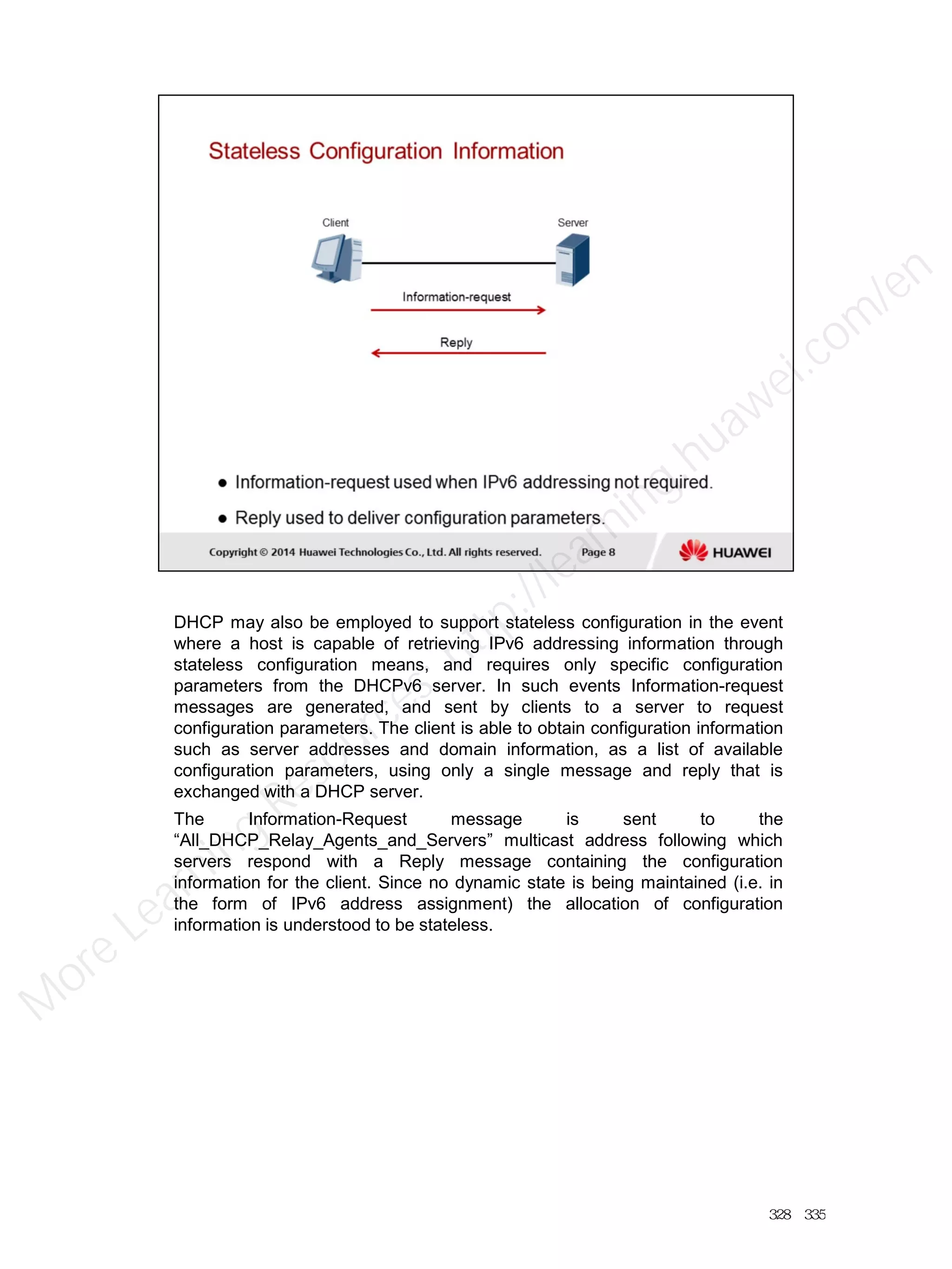 DHCP may also be employed to support stateless configuration in the event
where a host is capable of retrieving IPv6 addressing information through
stateless configuration means, and requires only specific configuration
parameters from the DHCPv6 server. In such events Information-request
messages are generated, and sent by clients to a server to request
configuration parameters. The client is able to obtain configuration information
such as server addresses and domain information, as a list of available
configuration parameters, using only a single message and reply that is
exchanged with a DHCP server.
The Information-Request message is sent to the
“All_DHCP_Relay_Agents_and_Servers” multicast address following which
servers respond with a Reply message containing the configuration
information for the client. Since no dynamic state is being maintained (i.e. in
the form of IPv6 address assignment) the allocation of configuration
information is understood to be stateless.
328／335
M
ore Learning
Resources: http://learning.huawei.com
/en
 