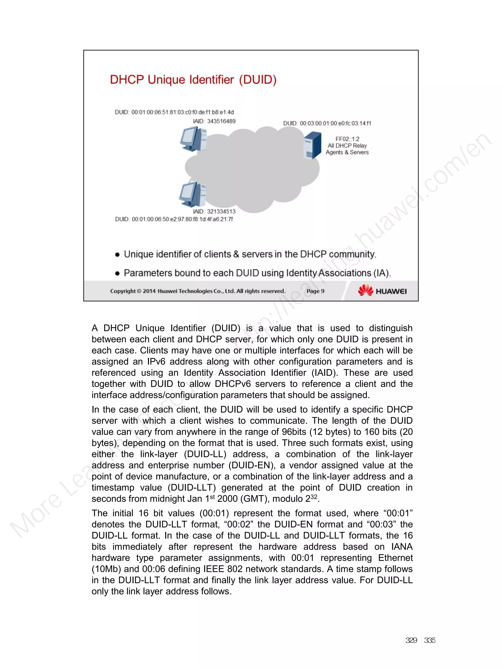 A DHCP Unique Identifier (DUID) is a value that is used to distinguish
between each client and DHCP server, for which only one DUID is present in
each case. Clients may have one or multiple interfaces for which each will be
assigned an IPv6 address along with other configuration parameters and is
referenced using an Identity Association Identifier (IAID). These are used
together with DUID to allow DHCPv6 servers to reference a client and the
interface address/configuration parameters that should be assigned.
In the case of each client, the DUID will be used to identify a specific DHCP
server with which a client wishes to communicate. The length of the DUID
value can vary from anywhere in the range of 96bits (12 bytes) to 160 bits (20
bytes), depending on the format that is used. Three such formats exist, using
either the link-layer (DUID-LL) address, a combination of the link-layer
address and enterprise number (DUID-EN), a vendor assigned value at the
point of device manufacture, or a combination of the link-layer address and a
timestamp value (DUID-LLT) generated at the point of DUID creation in
seconds from midnight Jan 1st 2000 (GMT), modulo 232.
The initial 16 bit values (00:01) represent the format used, where “00:01”
denotes the DUID-LLT format, “00:02” the DUID-EN format and “00:03” the
DUID-LL format. In the case of the DUID-LL and DUID-LLT formats, the 16
bits immediately after represent the hardware address based on IANA
hardware type parameter assignments, with 00:01 representing Ethernet
(10Mb) and 00:06 defining IEEE 802 network standards. A time stamp follows
in the DUID-LLT format and finally the link layer address value. For DUID-LL
only the link layer address follows.
329／335
M
ore Learning
Resources: http://learning.huawei.com
/en
 