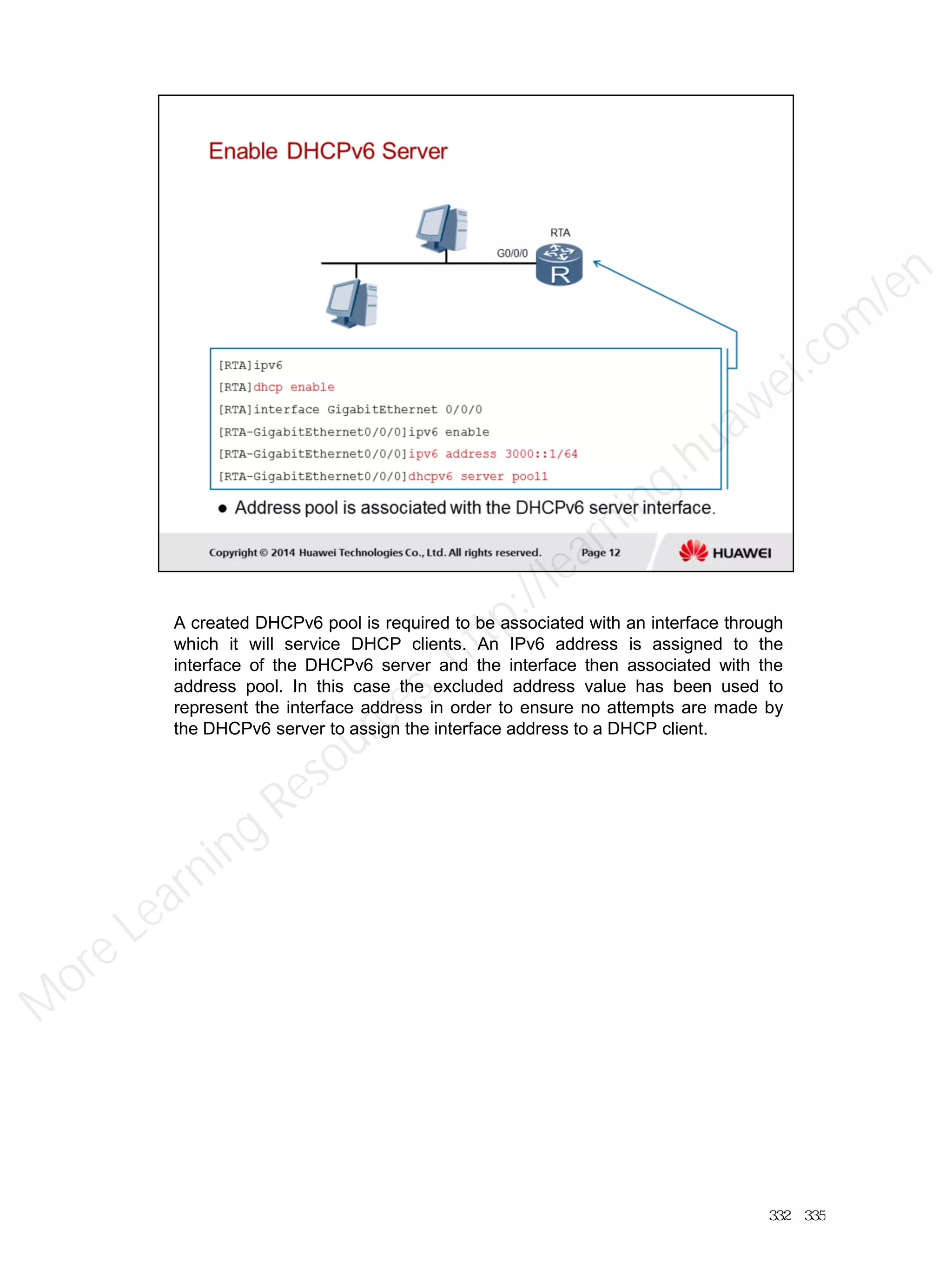 A created DHCPv6 pool is required to be associated with an interface through
which it will service DHCP clients. An IPv6 address is assigned to the
interface of the DHCPv6 server and the interface then associated with the
address pool. In this case the excluded address value has been used to
represent the interface address in order to ensure no attempts are made by
the DHCPv6 server to assign the interface address to a DHCP client.
332／335
M
ore Learning
Resources: http://learning.huawei.com
/en
 