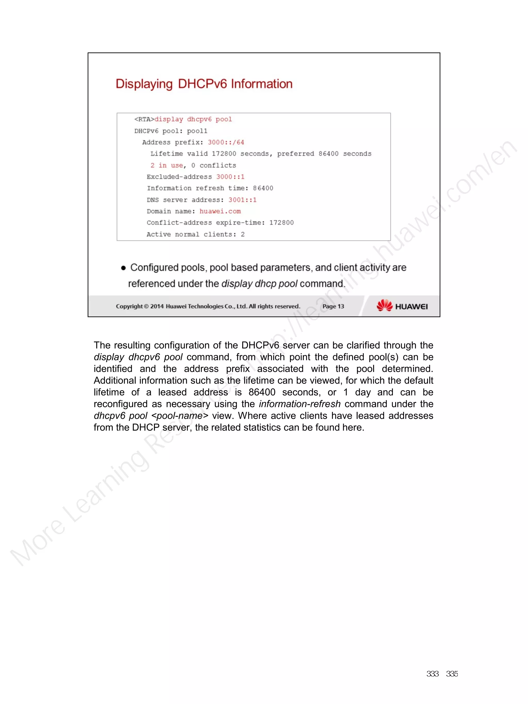 The resulting configuration of the DHCPv6 server can be clarified through the
display dhcpv6 pool command, from which point the defined pool(s) can be
identified and the address prefix associated with the pool determined.
Additional information such as the lifetime can be viewed, for which the default
lifetime of a leased address is 86400 seconds, or 1 day and can be
reconfigured as necessary using the information-refresh command under the
dhcpv6 pool <pool-name> view. Where active clients have leased addresses
from the DHCP server, the related statistics can be found here.
333／335
M
ore Learning
Resources: http://learning.huawei.com
/en
 