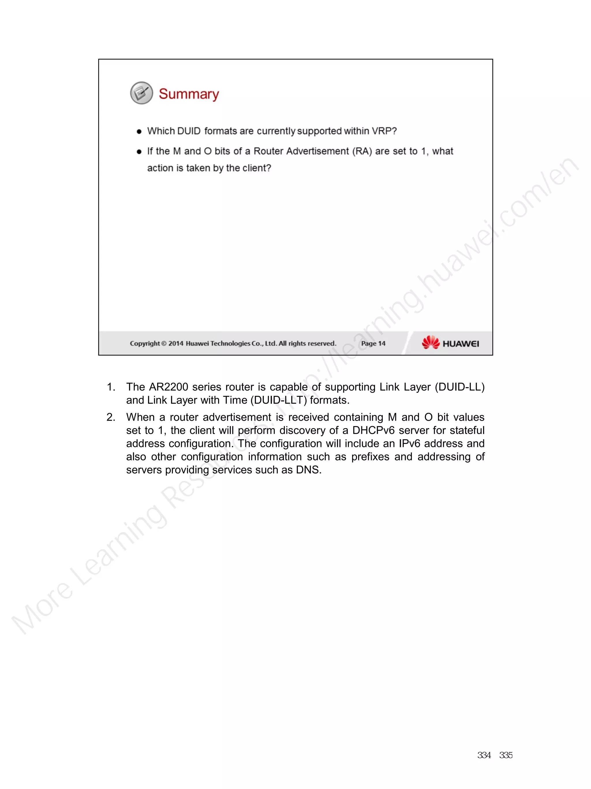 1. The AR2200 series router is capable of supporting Link Layer (DUID-LL)
and Link Layer with Time (DUID-LLT) formats.
2. When a router advertisement is received containing M and O bit values
set to 1, the client will perform discovery of a DHCPv6 server for stateful
address configuration. The configuration will include an IPv6 address and
also other configuration information such as prefixes and addressing of
servers providing services such as DNS.
334／335
M
ore Learning
Resources: http://learning.huawei.com
/en
 