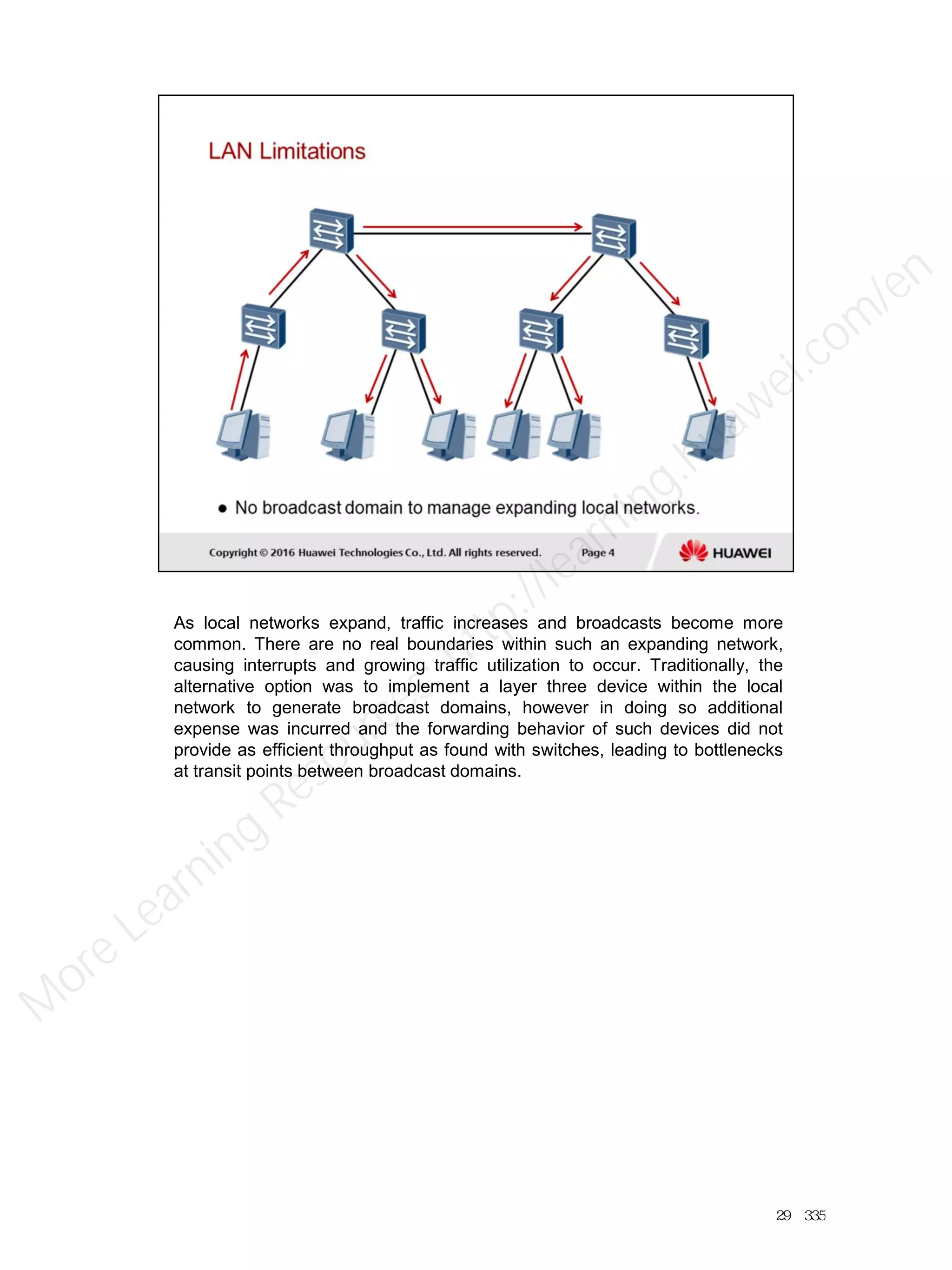 As local networks expand, traffic increases and broadcasts become more
common. There are no real boundaries within such an expanding network,
causing interrupts and growing traffic utilization to occur. Traditionally, the
alternative option was to implement a layer three device within the local
network to generate broadcast domains, however in doing so additional
expense was incurred and the forwarding behavior of such devices did not
provide as efficient throughput as found with switches, leading to bottlenecks
at transit points between broadcast domains.
29／335
M
ore Learning
Resources: http://learning.huawei.com
/en
 