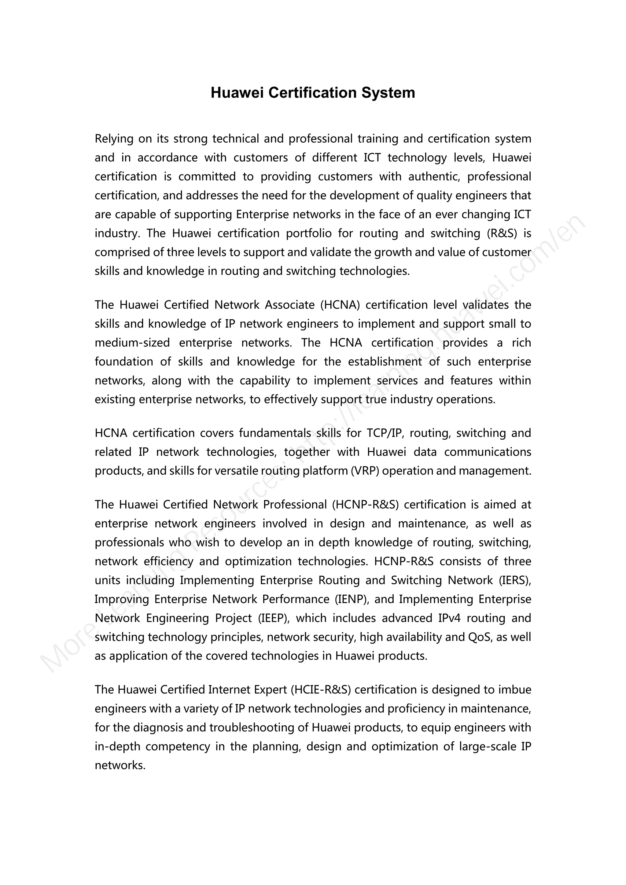 Huawei Certification System
Relying on its strong technical and professional training and certification system
and in accordance with customers of different ICT technology levels, Huawei
certification is committed to providing customers with authentic, professional
certification, and addresses the need for the development of quality engineers that
are capable of supporting Enterprise networks in the face of an ever changing ICT
industry. The Huawei certification portfolio for routing and switching (R&S) is
comprised of three levels to support and validate the growth and value of customer
skills and knowledge in routing and switching technologies.
The Huawei Certified Network Associate (HCNA) certification level validates the
skills and knowledge of IP network engineers to implement and support small to
medium-sized enterprise networks. The HCNA certification provides a rich
foundation of skills and knowledge for the establishment of such enterprise
networks, along with the capability to implement services and features within
existing enterprise networks, to effectively support true industry operations.
HCNA certification covers fundamentals skills for TCP/IP, routing, switching and
related IP network technologies, together with Huawei data communications
products, and skills for versatile routing platform (VRP) operation and management.
The Huawei Certified Network Professional (HCNP-R&S) certification is aimed at
enterprise network engineers involved in design and maintenance, as well as
professionals who wish to develop an in depth knowledge of routing, switching,
network efficiency and optimization technologies. HCNP-R&S consists of three
units including Implementing Enterprise Routing and Switching Network (IERS),
Improving Enterprise Network Performance (IENP), and Implementing Enterprise
Network Engineering Project (IEEP), which includes advanced IPv4 routing and
switching technology principles, network security, high availability and QoS, as well
as application of the covered technologies in Huawei products.
The Huawei Certified Internet Expert (HCIE-R&S) certification is designed to imbue
engineers with a variety of IP network technologies and proficiency in maintenance,
for the diagnosis and troubleshooting of Huawei products, to equip engineers with
in-depth competency in the planning, design and optimization of large-scale IP
networks.
M
ore Learning
Resources: http://learning.huawei.com
/en
 