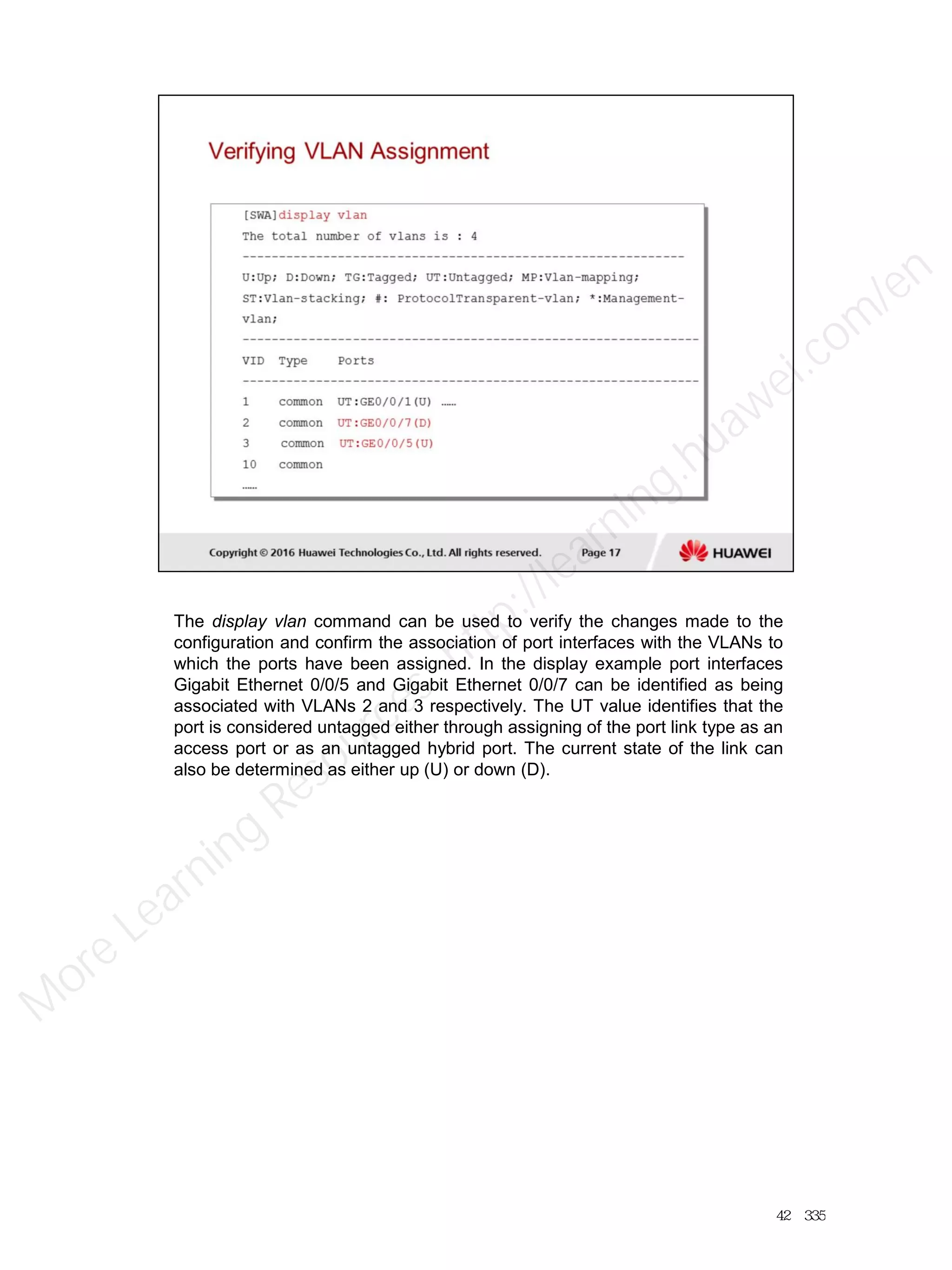 The display vlan command can be used to verify the changes made to the
configuration and confirm the association of port interfaces with the VLANs to
which the ports have been assigned. In the display example port interfaces
Gigabit Ethernet 0/0/5 and Gigabit Ethernet 0/0/7 can be identified as being
associated with VLANs 2 and 3 respectively. The UT value identifies that the
port is considered untagged either through assigning of the port link type as an
access port or as an untagged hybrid port. The current state of the link can
also be determined as either up (U) or down (D).
42／335
M
ore Learning
Resources: http://learning.huawei.com
/en
 