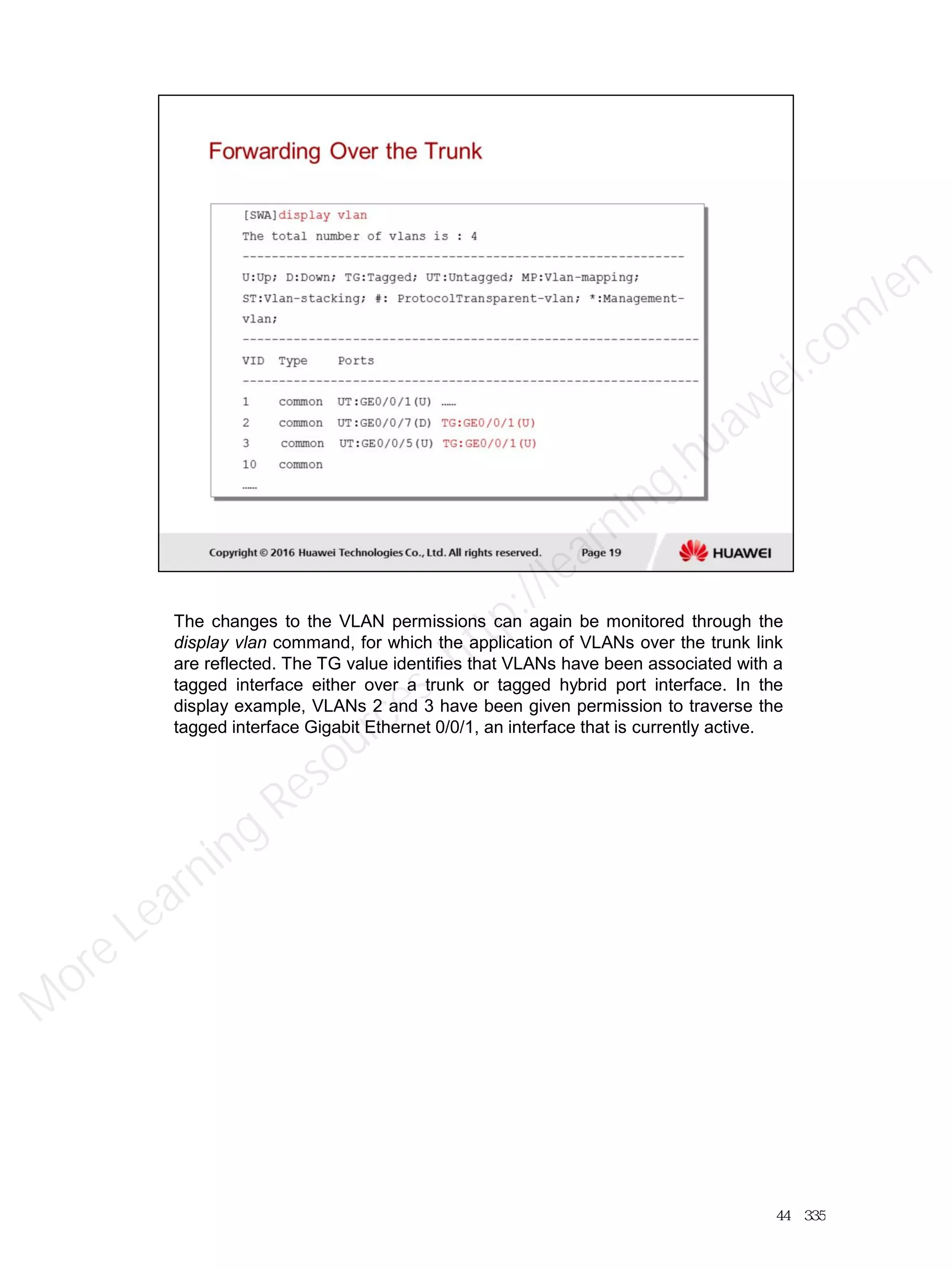 The changes to the VLAN permissions can again be monitored through the
display vlan command, for which the application of VLANs over the trunk link
are reflected. The TG value identifies that VLANs have been associated with a
tagged interface either over a trunk or tagged hybrid port interface. In the
display example, VLANs 2 and 3 have been given permission to traverse the
tagged interface Gigabit Ethernet 0/0/1, an interface that is currently active.
44／335
M
ore Learning
Resources: http://learning.huawei.com
/en
 
