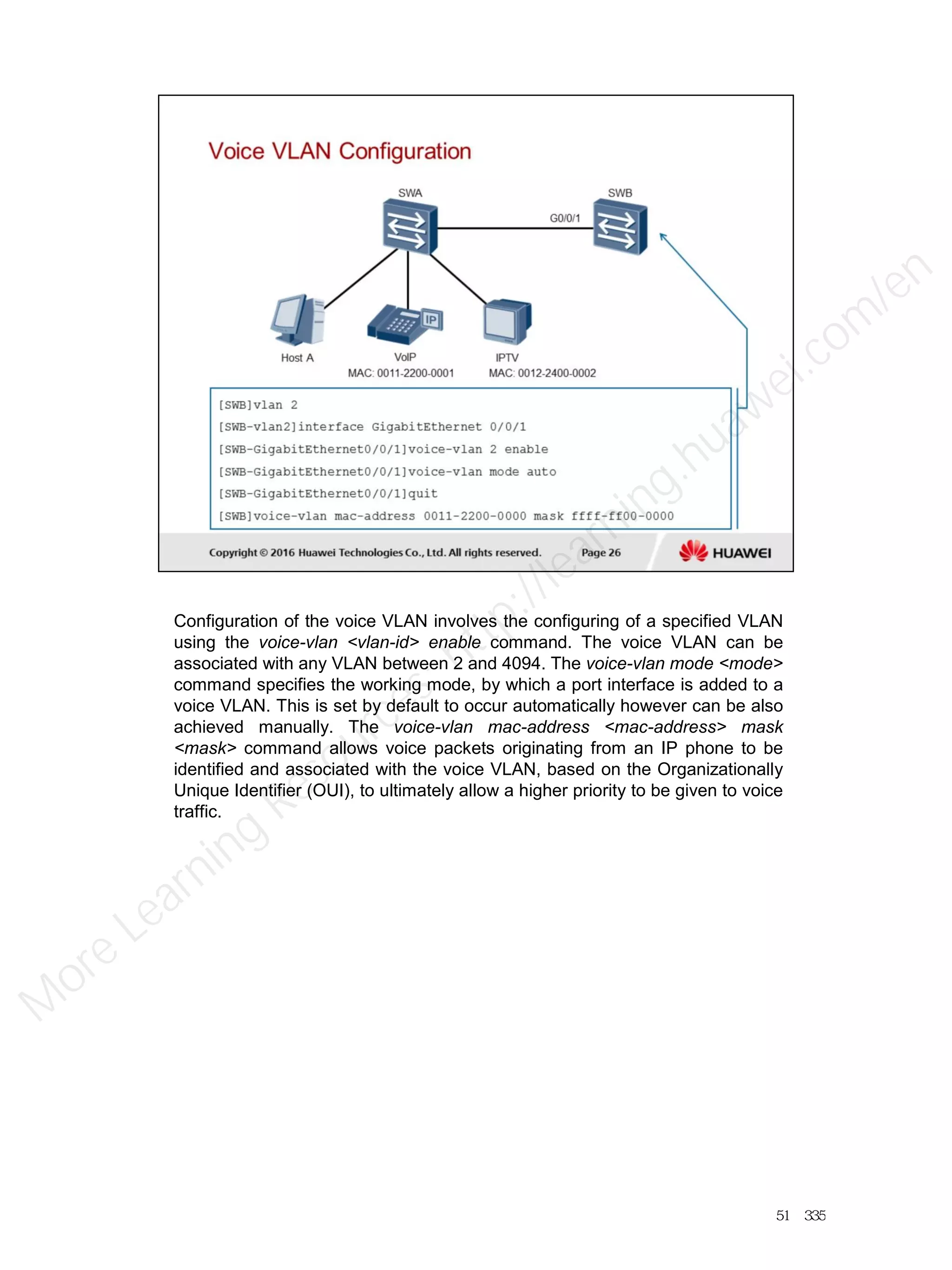 Configuration of the voice VLAN involves the configuring of a specified VLAN
using the voice-vlan <vlan-id> enable command. The voice VLAN can be
associated with any VLAN between 2 and 4094. The voice-vlan mode <mode>
command specifies the working mode, by which a port interface is added to a
voice VLAN. This is set by default to occur automatically however can be also
achieved manually. The voice-vlan mac-address <mac-address> mask
<mask> command allows voice packets originating from an IP phone to be
identified and associated with the voice VLAN, based on the Organizationally
Unique Identifier (OUI), to ultimately allow a higher priority to be given to voice
traffic.
51／335
M
ore Learning
Resources: http://learning.huawei.com
/en
 