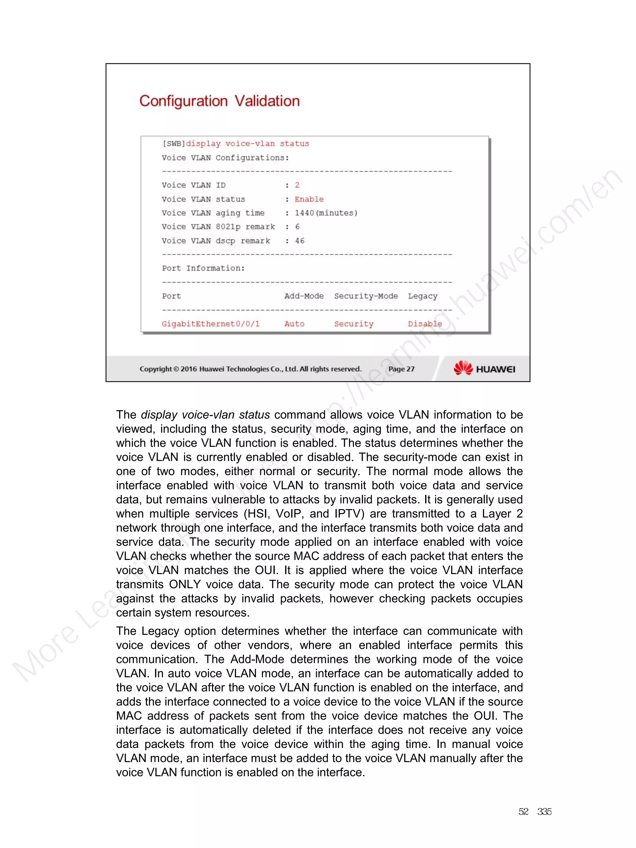 The display voice-vlan status command allows voice VLAN information to be
viewed, including the status, security mode, aging time, and the interface on
which the voice VLAN function is enabled. The status determines whether the
voice VLAN is currently enabled or disabled. The security-mode can exist in
one of two modes, either normal or security. The normal mode allows the
interface enabled with voice VLAN to transmit both voice data and service
data, but remains vulnerable to attacks by invalid packets. It is generally used
when multiple services (HSI, VoIP, and IPTV) are transmitted to a Layer 2
network through one interface, and the interface transmits both voice data and
service data. The security mode applied on an interface enabled with voice
VLAN checks whether the source MAC address of each packet that enters the
voice VLAN matches the OUI. It is applied where the voice VLAN interface
transmits ONLY voice data. The security mode can protect the voice VLAN
against the attacks by invalid packets, however checking packets occupies
certain system resources.
The Legacy option determines whether the interface can communicate with
voice devices of other vendors, where an enabled interface permits this
communication. The Add-Mode determines the working mode of the voice
VLAN. In auto voice VLAN mode, an interface can be automatically added to
the voice VLAN after the voice VLAN function is enabled on the interface, and
adds the interface connected to a voice device to the voice VLAN if the source
MAC address of packets sent from the voice device matches the OUI. The
interface is automatically deleted if the interface does not receive any voice
data packets from the voice device within the aging time. In manual voice
VLAN mode, an interface must be added to the voice VLAN manually after the
voice VLAN function is enabled on the interface.
52／335
M
ore Learning
Resources: http://learning.huawei.com
/en
 