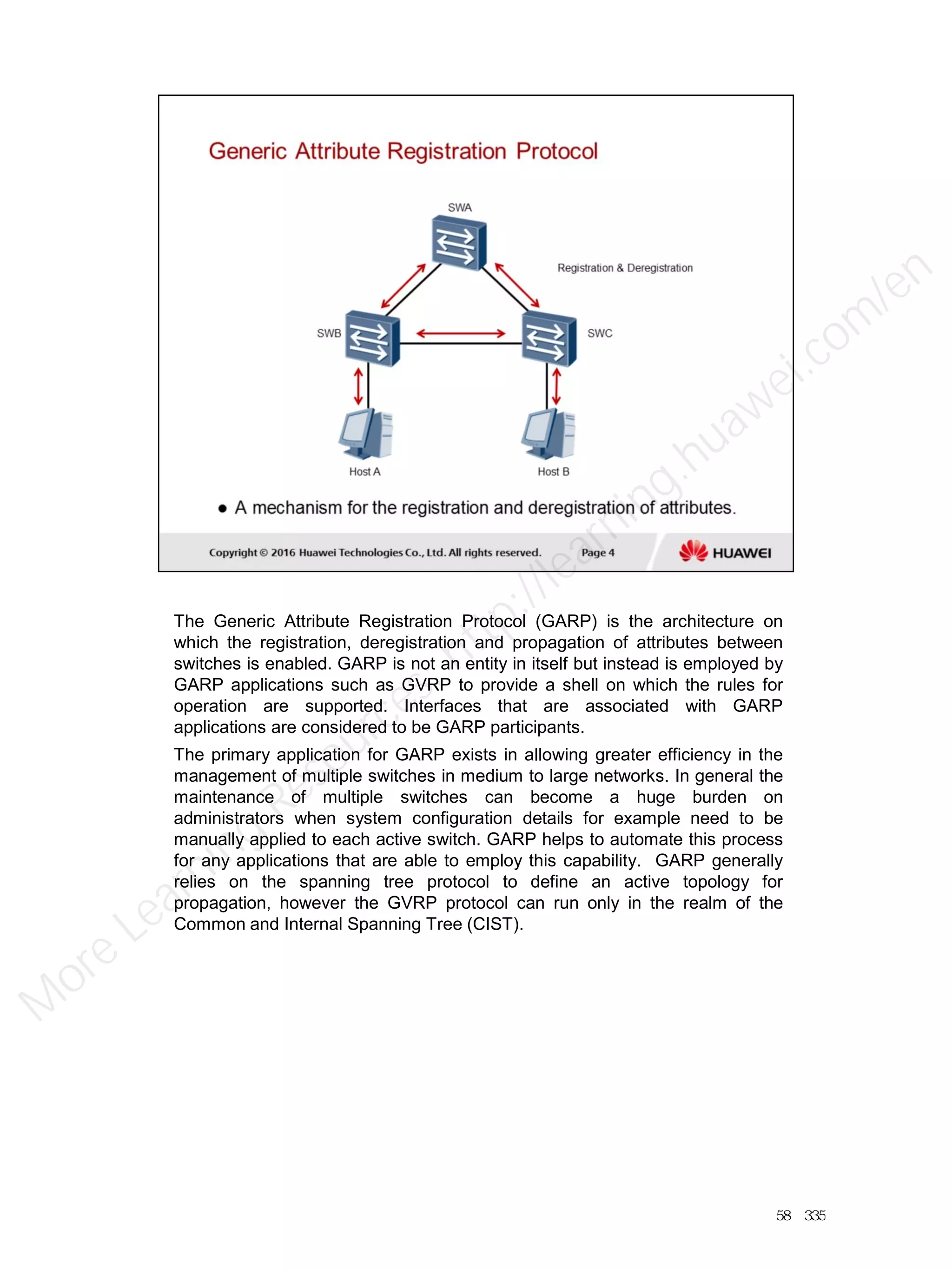 The Generic Attribute Registration Protocol (GARP) is the architecture on
which the registration, deregistration and propagation of attributes between
switches is enabled. GARP is not an entity in itself but instead is employed by
GARP applications such as GVRP to provide a shell on which the rules for
operation are supported. Interfaces that are associated with GARP
applications are considered to be GARP participants.
The primary application for GARP exists in allowing greater efficiency in the
management of multiple switches in medium to large networks. In general the
maintenance of multiple switches can become a huge burden on
administrators when system configuration details for example need to be
manually applied to each active switch. GARP helps to automate this process
for any applications that are able to employ this capability. GARP generally
relies on the spanning tree protocol to define an active topology for
propagation, however the GVRP protocol can run only in the realm of the
Common and Internal Spanning Tree (CIST).
58／335
M
ore Learning
Resources: http://learning.huawei.com
/en
 