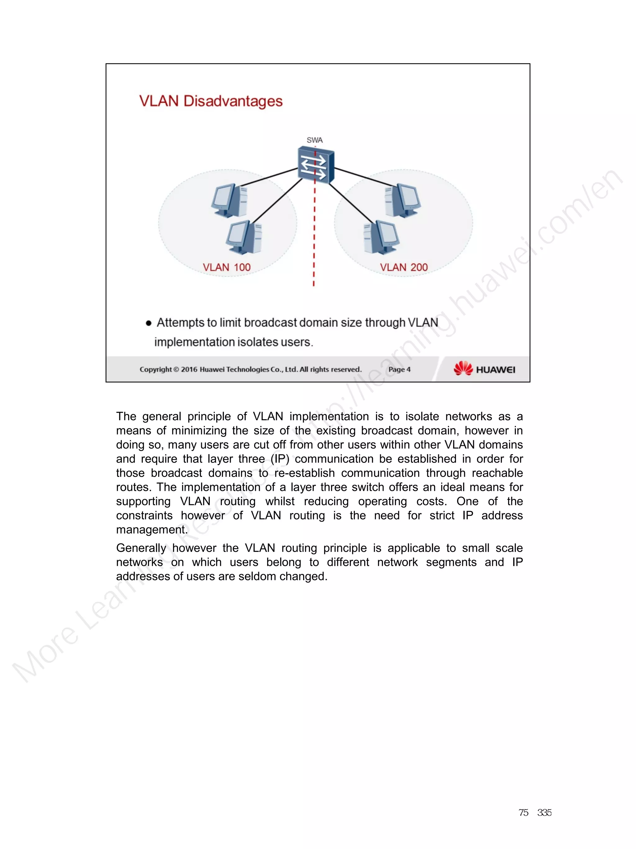 The general principle of VLAN implementation is to isolate networks as a
means of minimizing the size of the existing broadcast domain, however in
doing so, many users are cut off from other users within other VLAN domains
and require that layer three (IP) communication be established in order for
those broadcast domains to re-establish communication through reachable
routes. The implementation of a layer three switch offers an ideal means for
supporting VLAN routing whilst reducing operating costs. One of the
constraints however of VLAN routing is the need for strict IP address
management.
Generally however the VLAN routing principle is applicable to small scale
networks on which users belong to different network segments and IP
addresses of users are seldom changed.
75／335
M
ore Learning
Resources: http://learning.huawei.com
/en
 
