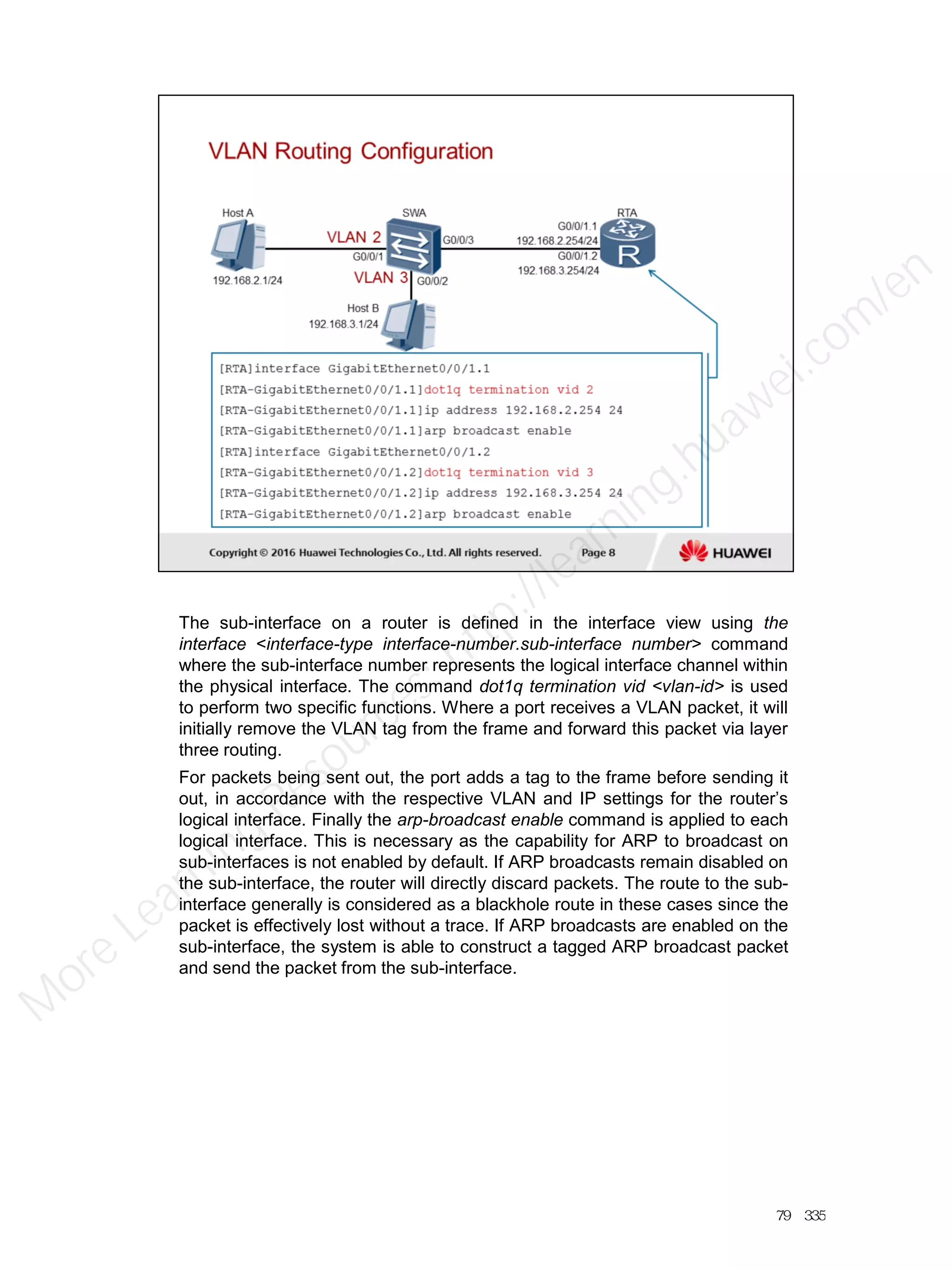 The sub-interface on a router is defined in the interface view using the
interface <interface-type interface-number.sub-interface number> command
where the sub-interface number represents the logical interface channel within
the physical interface. The command dot1q termination vid <vlan-id> is used
to perform two specific functions. Where a port receives a VLAN packet, it will
initially remove the VLAN tag from the frame and forward this packet via layer
three routing.
For packets being sent out, the port adds a tag to the frame before sending it
out, in accordance with the respective VLAN and IP settings for the router’s
logical interface. Finally the arp-broadcast enable command is applied to each
logical interface. This is necessary as the capability for ARP to broadcast on
sub-interfaces is not enabled by default. If ARP broadcasts remain disabled on
the sub-interface, the router will directly discard packets. The route to the sub-
interface generally is considered as a blackhole route in these cases since the
packet is effectively lost without a trace. If ARP broadcasts are enabled on the
sub-interface, the system is able to construct a tagged ARP broadcast packet
and send the packet from the sub-interface.
79／335
M
ore Learning
Resources: http://learning.huawei.com
/en
 