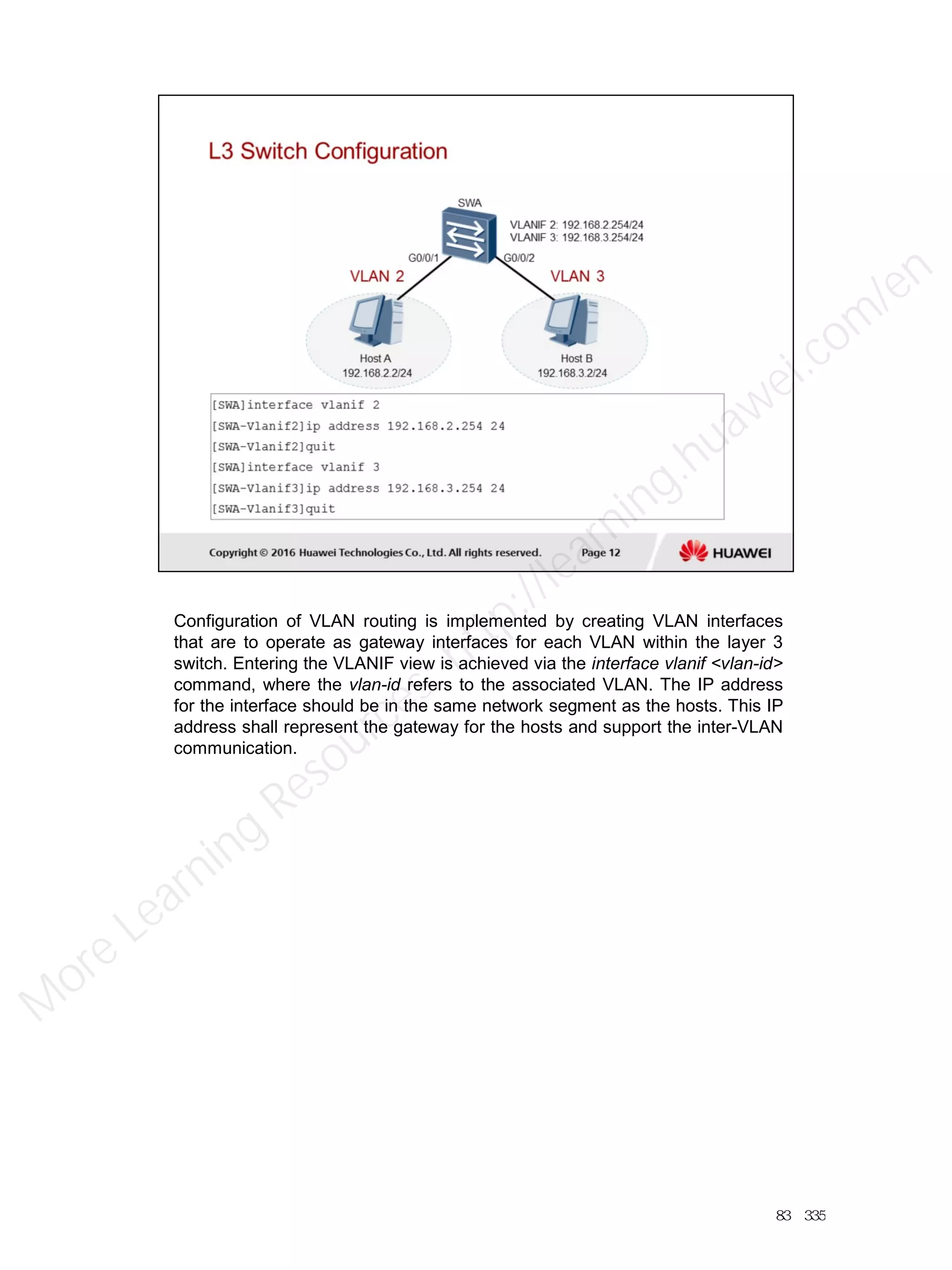 Configuration of VLAN routing is implemented by creating VLAN interfaces
that are to operate as gateway interfaces for each VLAN within the layer 3
switch. Entering the VLANIF view is achieved via the interface vlanif <vlan-id>
command, where the vlan-id refers to the associated VLAN. The IP address
for the interface should be in the same network segment as the hosts. This IP
address shall represent the gateway for the hosts and support the inter-VLAN
communication.
83／335
M
ore Learning
Resources: http://learning.huawei.com
/en
 