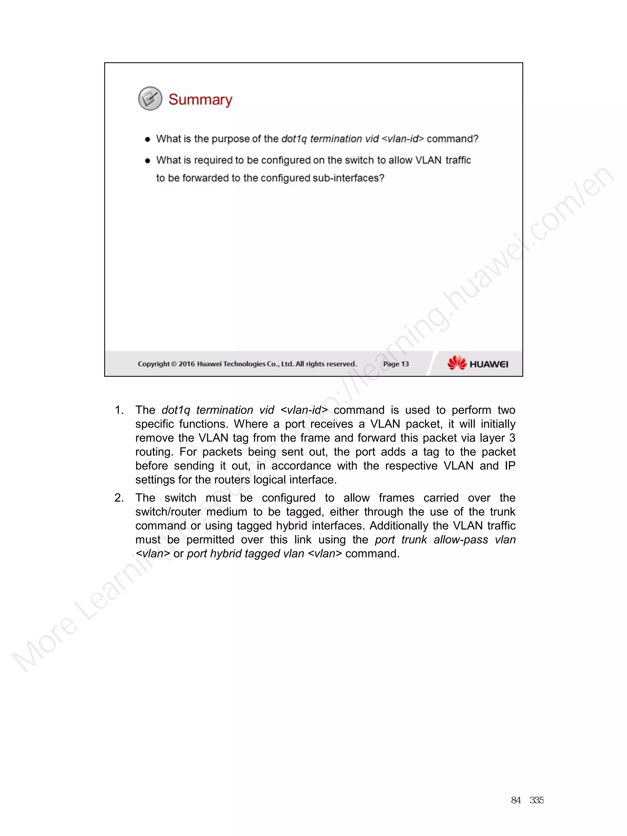 1. The dot1q termination vid <vlan-id> command is used to perform two
specific functions. Where a port receives a VLAN packet, it will initially
remove the VLAN tag from the frame and forward this packet via layer 3
routing. For packets being sent out, the port adds a tag to the packet
before sending it out, in accordance with the respective VLAN and IP
settings for the routers logical interface.
2. The switch must be configured to allow frames carried over the
switch/router medium to be tagged, either through the use of the trunk
command or using tagged hybrid interfaces. Additionally the VLAN traffic
must be permitted over this link using the port trunk allow-pass vlan
<vlan> or port hybrid tagged vlan <vlan> command.
84／335
M
ore Learning
Resources: http://learning.huawei.com
/en
 