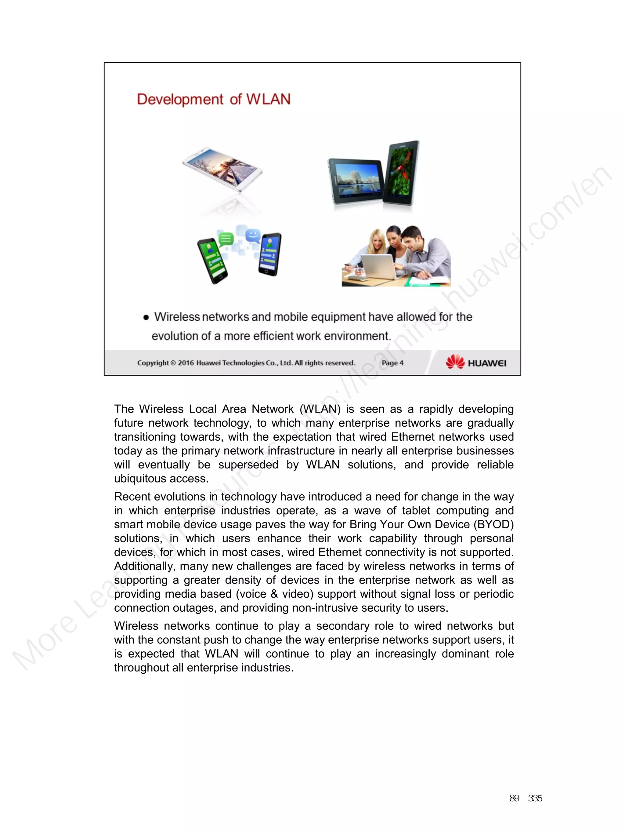 The Wireless Local Area Network (WLAN) is seen as a rapidly developing
future network technology, to which many enterprise networks are gradually
transitioning towards, with the expectation that wired Ethernet networks used
today as the primary network infrastructure in nearly all enterprise businesses
will eventually be superseded by WLAN solutions, and provide reliable
ubiquitous access.
Recent evolutions in technology have introduced a need for change in the way
in which enterprise industries operate, as a wave of tablet computing and
smart mobile device usage paves the way for Bring Your Own Device (BYOD)
solutions, in which users enhance their work capability through personal
devices, for which in most cases, wired Ethernet connectivity is not supported.
Additionally, many new challenges are faced by wireless networks in terms of
supporting a greater density of devices in the enterprise network as well as
providing media based (voice & video) support without signal loss or periodic
connection outages, and providing non-intrusive security to users.
Wireless networks continue to play a secondary role to wired networks but
with the constant push to change the way enterprise networks support users, it
is expected that WLAN will continue to play an increasingly dominant role
throughout all enterprise industries.
89／335
M
ore Learning
Resources: http://learning.huawei.com
/en
 