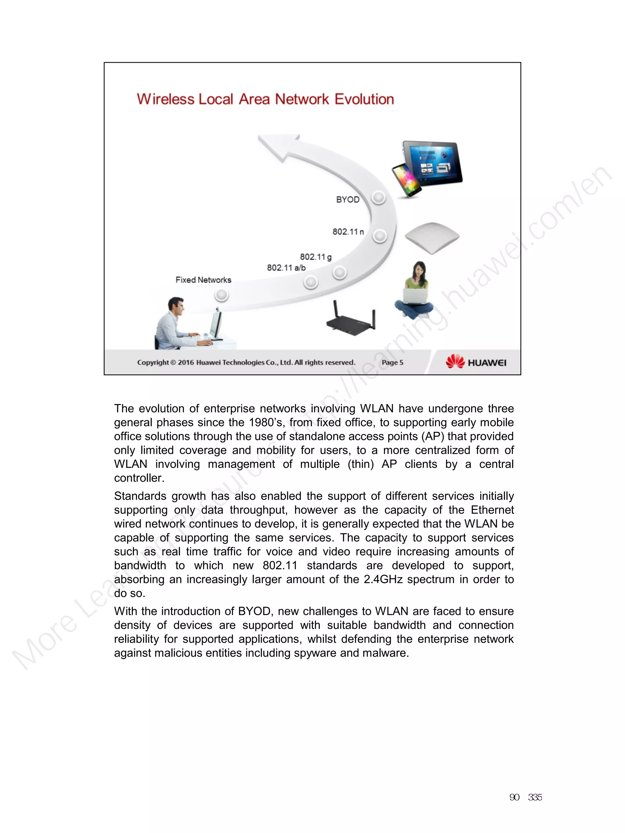 The evolution of enterprise networks involving WLAN have undergone three
general phases since the 1980’s, from fixed office, to supporting early mobile
office solutions through the use of standalone access points (AP) that provided
only limited coverage and mobility for users, to a more centralized form of
WLAN involving management of multiple (thin) AP clients by a central
controller.
Standards growth has also enabled the support of different services initially
supporting only data throughput, however as the capacity of the Ethernet
wired network continues to develop, it is generally expected that the WLAN be
capable of supporting the same services. The capacity to support services
such as real time traffic for voice and video require increasing amounts of
bandwidth to which new 802.11 standards are developed to support,
absorbing an increasingly larger amount of the 2.4GHz spectrum in order to
do so.
With the introduction of BYOD, new challenges to WLAN are faced to ensure
density of devices are supported with suitable bandwidth and connection
reliability for supported applications, whilst defending the enterprise network
against malicious entities including spyware and malware.
90／335
M
ore Learning
Resources: http://learning.huawei.com
/en
 