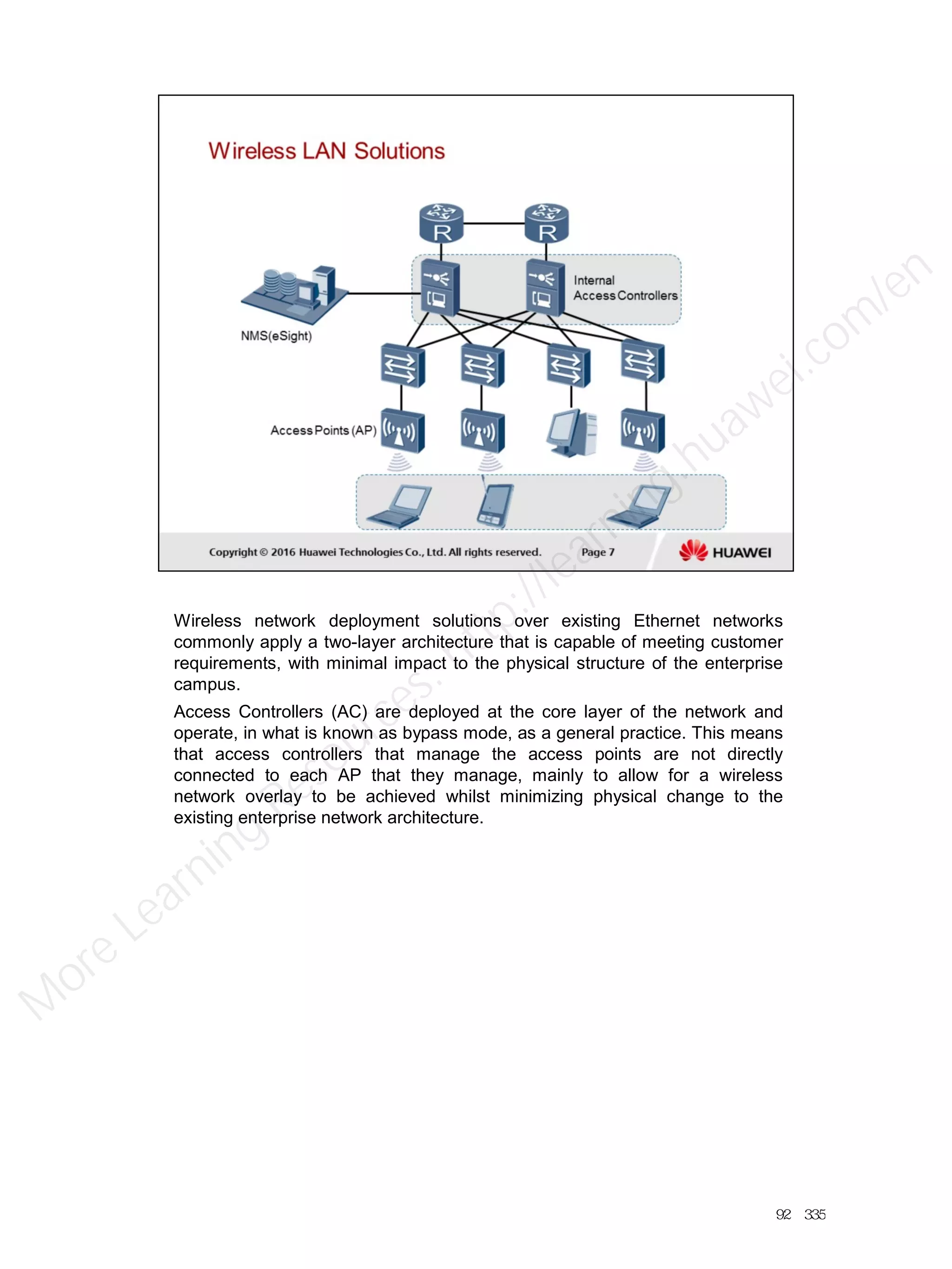 Wireless network deployment solutions over existing Ethernet networks
commonly apply a two-layer architecture that is capable of meeting customer
requirements, with minimal impact to the physical structure of the enterprise
campus.
Access Controllers (AC) are deployed at the core layer of the network and
operate, in what is known as bypass mode, as a general practice. This means
that access controllers that manage the access points are not directly
connected to each AP that they manage, mainly to allow for a wireless
network overlay to be achieved whilst minimizing physical change to the
existing enterprise network architecture.
92／335
M
ore Learning
Resources: http://learning.huawei.com
/en
 