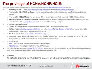 HUAWEI TECHNOLOGIES CO., LTD. Huawei Confidential 1
The privilege of HCNA/HCNP/HCIE:
With any Huawei Career Certification, you have the privilege on http://learning.huawei.com/en to enjoy:
 1、e-Learning Courses： Logon http://learning.huawei.com/en and enter Huawei Training/e-Learning
 If you have the HCNA/HCNP certificate：You can access Huawei Career Certification and Basic Technology e-Learning
courses.
 If you have the HCIE certificate: You can access all the e-Learning courses which marked for HCIE Certification Users.
 Methods to get the HCIE e-Learning privilege: Please associate HCIE certificate information with your Huawei account, and
email the account to Learning@huawei.com to apply for HCIE e-Learning privilege.
 2、 Training Material Download
 Content: Huawei product training material and Huawei career certification training material.
 Method：Logon http://learning.huawei.com/en and enter Huawei Training/Classroom Training ,then you can download
training material in the specific training introduction page.
 3、 Priorityto participate in Huawei Online Open Class (LVC)
 The Huawei career certification training and product training covering all ICT technical domains like R&S, UC&C, Security,
Storage and so on, which are conducted by Huawei professional instructors.
 4、Learning Tools:
 eNSP ：Simulate single Router&Switch device and large network.
 WLAN Planner ：Network planning tools for WLAN AP products.
 In addition, Huawei has built up Huawei Technical Forum which allows candidates to discuss technical issues with Huawei experts ,
share exam experiences with others or be acquainted with Huawei Products.
 Statement:
This material is for personal use only, and can not be used by any individualor organization for any commercial purposes.
M
ore Learning
Resources: http://learning.huawei.com
/en
 