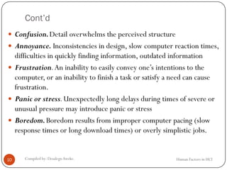 Cont’d
Human Factors in HCICompiled by: DesalegnAweke.10
 Confusion.Detail overwhelms the perceived structure
 Annoyance. Inconsistencies in design, slow computer reaction times,
difficulties in quickly finding information, outdated information
 Frustration.An inability to easily convey one’s intentions to the
computer, or an inability to finish a task or satisfy a need can cause
frustration.
 Panic or stress.Unexpectedly long delays during times of severe or
unusual pressure may introduce panic or stress
 Boredom.Boredom results from improper computer pacing (slow
response times or long download times) or overly simplistic jobs.
 
