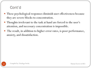 Cont’d
 These psychological responses diminish user effectiveness because
they are severe blocks to concentration.
 Thoughts irrelevant to the task at hand are forced to the user’s
attention, and necessary concentration is impossible.
 The result, in addition to higher error rates, is poor performance,
anxiety, and dissatisfaction.
11 Compiled by: DesalegnAweke. Human Factors in HCI
 