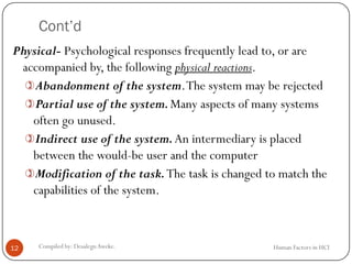 Cont’d
Human Factors in HCICompiled by: DesalegnAweke.12
Physical- Psychological responses frequently lead to, or are
accompanied by, the following physical reactions.
Abandonment of the system.The system may be rejected
Partial use of the system.Many aspects of many systems
often go unused.
Indirect use of the system.An intermediary is placed
between the would-be user and the computer
Modification of the task.The task is changed to match the
capabilities of the system.
 