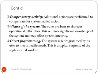 Cont’d
Human Factors in HCICompiled by: DesalegnAweke.13
Compensatory activity.Additional actions are performed to
compensate for system inadequacies.
Misuse of the system.The rules are bent to shortcut
operational difficulties.This requires significant knowledge of
the system and may affect system integrity.
Direct programming.The system is reprogrammed by its
user to meet specific needs.This is a typical response of the
sophisticated worker.
 