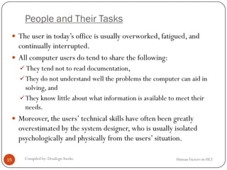 People and Their Tasks
Human Factors in HCICompiled by: DesalegnAweke.15
 The user in today’s office is usually overworked, fatigued, and
continually interrupted.
 All computer users do tend to share the following:
 They tend not to read documentation,
They do not understand well the problems the computer can aid in
solving, and
They know little about what information is available to meet their
needs.
 Moreover, the users’ technical skills have often been greatly
overestimated by the system designer, who is usually isolated
psychologically and physically from the users’ situation.
 